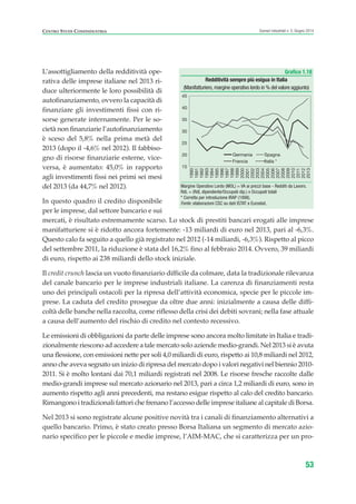 L’assottigliamento della redditività ope-
rativa delle imprese italiane nel 2013 ri-
duce ulteriormente le loro possibilità di
autofinanziamento, ovvero la capacità di
finanziare gli investimenti fissi con ri-
sorse generate internamente. Per le so-
cietà non finanziarie l’autofinanziamento
è sceso del 5,8% nella prima metà del
2013 (dopo il -4,6% nel 2012). Il fabbiso-
gno di risorse finanziarie esterne, vice-
versa, è aumentato: 45,0% in rapporto
agli investimenti fissi nei primi sei mesi
del 2013 (da 44,7% nel 2012).
In questo quadro il credito disponibile
per le imprese, dal settore bancario e sui
mercati, è risultato estremamente scarso. Lo stock di prestiti bancari erogati alle imprese
manifatturiere si è ridotto ancora fortemente: -13 miliardi di euro nel 2013, pari al -6,3%.
Questo calo fa seguito a quello già registrato nel 2012 (-14 miliardi, -6,3%). Rispetto al picco
del settembre 2011, la riduzione è stata del 16,2% fino al febbraio 2014. Ovvero, 39 miliardi
di euro, rispetto ai 238 miliardi dello stock iniziale.
Il credit crunch lascia un vuoto finanziario difficile da colmare, data la tradizionale rilevanza
del canale bancario per le imprese industriali italiane. La carenza di finanziamenti resta
uno dei principali ostacoli per la ripresa dell’attività economica, specie per le piccole im-
prese. La caduta del credito prosegue da oltre due anni: inizialmente a causa delle diffi-
coltà delle banche nella raccolta, come riflesso della crisi dei debiti sovrani; nella fase attuale
a causa dell’aumento del rischio di credito nel contesto recessivo.
Le emissioni di obbligazioni da parte delle imprese sono ancora molto limitate in Italia e tradi-
zionalmente riescono ad accedere a tale mercato solo aziende medio-grandi. Nel 2013 si è avuta
una flessione, con emissioni nette per soli 4,0 miliardi di euro, rispetto ai 10,8 miliardi nel 2012,
anno che aveva segnato un inizio di ripresa del mercato dopo i valori negativi nel biennio 2010-
2011. Si è molto lontani dai 70,1 miliardi registrati nel 2008. Le risorse fresche raccolte dalle
medio-grandi imprese sul mercato azionario nel 2013, pari a circa 1,2 miliardi di euro, sono in
aumento rispetto agli anni precedenti, ma restano esigue rispetto al calo del credito bancario.
Rimangono i tradizionali fattori che frenano l’accesso delle imprese italiane al capitale di Borsa.
Nel 2013 si sono registrate alcune positive novità tra i canali di finanziamento alternativi a
quello bancario. Primo, è stato creato presso Borsa Italiana un segmento di mercato azio-
nario specifico per le piccole e medie imprese, l’AIM-MAC, che si caratterizza per un pro-
53
Scenari industriali n. 5, Giugno 2014CENTRO STUDI CONFINDUSTRIA
Grafico 1.18
Redditività sempre più esigua in Italia
(Manifatturiero,margine operativo lordo in % del valore aggiunto)
Margine Operativo Lordo (MOL) = VA ai prezzi base - Redditi da Lavoro.
RdL = (RdL dipendente/Occupati dip.) x Occupati totali
* Corretto per introduzione IRAP (1998).
Fonte: elaborazioni CSC su dati ISTAT e Eurostat.
15
20
25
30
35
40
45
1990
1991
1992
1993
1994
1995
1996
1997
1998
1999
2000
2001
2002
2003
2004
2005
2006
2007
2008
2009
2010
2011
2012
2013
Germania Spagna
Francia Italia *
ScenarInd CAP1 6 2014:Layout 1 03/06/14 18:40 Pagina 53
 