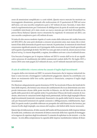 cesso di ammissione semplificato e a costi ridotti. Questo nuovo mercato ha mostrato un
incoraggiante dinamismo, portando alla realizzazione di 15 quotazioni di PMI nel corso
dell’anno, con una raccolta complessiva pari a 167 milioni di euro. Secondo, è stata rifor-
mata la regolamentazione per l’emissione di obbligazioni da parte di società non quotate,
i cosiddetti mini-bond, ed è stato creato un nuovo mercato per tali titoli (ExtraMot-Pro,
presso Borsa Italiana). Questo nuovo strumento ha registrato 16 emissioni nel 2013, con
una raccolta complessiva pari a 82 milioni di euro.
Si tratta di cifre ancora modeste rispetto al vuoto creato dalla riduzione del credito bancario
nel 2012-2013, che sono però destinate a crescere nei prossimi anni, man mano che si strut-
turerà il lato della domanda di questi nuovi mercati. In particolare, le emissioni di mini-bond
cresceranno significativamente con il proseguire della creazione di nuovi fondi specializzati
nell’acquisto di portafogli di titoli. Nel 2013 ne sono già stati avviati 22, alcuni ancora in fase
di fund raising. Le risorse disponibili, a regime, dovrebbero arrivare a circa 4 miliardi di euro.
Una boccata d’ossigeno per le imprese italiane nel 2013 è venuta dall’avvio di un signifi-
cativo processo di smaltimento dei debiti commerciali scaduti della PA. Da luglio 2013 a
marzo 2014 sono stati pagati 23,5 miliardi di euro, sui 47 miliardi stanziati dal Governo.
Il calo di redditività e risorse esterne ha causato il taglio degli investimenti
A seguito della crisi iniziata nel 2007, lo scenario finanziario che le imprese industriali ita-
liane si sono trovate a fronteggiare è radicalmente peggiorato. Questo ha contribuito a in-
durre un mutamento delle loro scelte, operative e finanziarie, compreso il taglio degli
investimenti.
Per illustrare adeguatamente questo fenomeno il CSC ha ricostruito il flusso dei fondi dei bi-
lanci delle imprese, che fornisce una misura dei cambiamenti che in un determinato arco tem-
porale interessano alcune delle poste inscritte in bilancio, sia dal lato delle attività sia da
quello delle passività (e del capitale netto). In particolare il flusso dei fondi consente di rico-
struire, attraverso le variazioni (nette) degli stock patrimoniali, dal lato degli impieghi il flusso
degli investimenti (materiali, immateriali, finanziari) e da quello delle fonti le risorse utiliz-
zate per finanziarli (emissioni di capitale azionario e obbligazionario, indebitamento, liqui-
dità). In questo modo è possibile elaborare un prospetto dei saldi finanziari che fornisce, per
ciascun livello degli impieghi, una misura del surplus o del deficit delle risorse necessarie.
Questo tipo di elaborazione, di fatto assente dall’analisi del finanziamento delle imprese italiane
da molti anni, costituisce uno strumento di lettura essenziale della loro capacità di fronteggia-
re le esigenze di copertura degli investimenti. E consente di esplicitare in che termini – e in che
misura – la crisi abbia compromesso la capacità delle imprese manifatturiere italiane di finan-
54
Scenari industriali n. 5, Giugno 2014 CENTRO STUDI CONFINDUSTRIA
ScenarInd CAP1 6 2014:Layout 1 03/06/14 18:40 Pagina 54
 