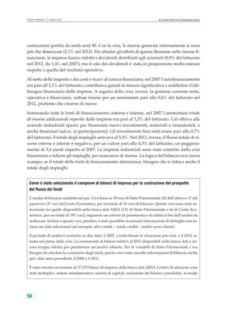 contrazione partita da metà anni 90. Con la crisi, le risorse generate internamente si sono
più che dimezzate (2,1% nel 2012). Per attutire gli effetti di questa flessione sulle risorse fi-
nanziarie, le imprese hanno ridotto i dividendi distribuiti agli azionisti (0,9% del fatturato
nel 2012, da 1,4% nel 2007); ma il calo dei dividendi è stato in proporzione molto minore
rispetto a quello del risultato operativo.
Al netto delle imposte e dei costi e ricavi di natura finanziaria, nel 2007 l’autofinanziamento
era pari all’1,1% del fatturato; contribuiva quindi in misura significativa a soddisfare il fab-
bisogno finanziario delle imprese. A seguito della crisi, invece, la gestione corrente netta,
operativa e finanziaria, sottrae risorse per un ammontare pari allo 0,6% del fatturato nel
2012, piuttosto che crearne di nuove.
Sommando tutte le fonti di finanziamento, esterne e interne, nel 2007 l’ammontare totale
di risorse addizionali reperite dalle imprese era pari al 5,3% del fatturato. Ciò offriva alle
aziende industriali spazio per finanziare nuovi investimenti, materiali e immateriali, e
anche finanziari (ad es. in partecipazioni). Gli investimenti fissi netti erano pari allo 0,7%
del fatturato; il totale degli impieghi arrivava al 5,0%. Nel 2012, invece, il flusso totale di ri-
sorse esterne e interne è negativo, per un valore pari allo 0,3% del fatturato; un peggiora-
mento di 5,6 punti rispetto al 2007. Le imprese industriali sono state costrette dalla crisi
finanziaria a ridurre gli impieghi, per mancanza di risorse. La logica del bilancio non lascia
scampo: se il totale delle fonti di finanziamento diminuisce, bisogna che si riduca anche il
totale degli impieghi.
56
Scenari industriali n. 5, Giugno 2014 CENTRO STUDI CONFINDUSTRIA
L’analisi di bilancio condotta nel par. 1.6 si basa su 39 voci di Stato Patrimoniale (22 dell’attivo e 17 del
passivo) e 37 voci del Conto Economico, per un totale di 76 voci di bilancio. Queste voci sono state se-
lezionate tra quelle disponibili nella banca dati AIDA (131 di Stato Patrimoniale e 66 di Conto Eco-
nomico, per un totale di 197 voci), seguendo un criterio di parsimonia e di utilità ai fini dell’analisi da
realizzare. In base a queste voci, peraltro, è stato possibile ricostruire informazioni di dettaglio non in-
cluse nei dati selezionati (ad esempio: altri crediti = totale crediti - crediti verso clienti).
Il periodo di analisi è costruito su due date: il 2007, a individuare la situazione pre-crisi, e il 2012, si-
tuato nel pieno della crisi. La numerosità di bilanci relativi al 2013 disponibili nella banca dati è an-
cora troppo ridotta per permettere un’analisi robusta. Per le variabili di Stato Patrimoniale c’era
bisogno di calcolare la variazione degli stock, perciò sono state raccolte informazioni di bilancio anche
per i due anni precedenti, il 2006 e il 2011.
È stato estratto un insieme di 37.253 bilanci di imprese dalla banca dati AIDA. I criteri di selezione sono
stati molteplici: settore manifatturiero; società di capitali; esclusione dei bilanci consolidati, in modo
Come è stato selezionato il campione di bilanci di impresa per la costruzione del prospetto
del flusso dei fondi
ScenarInd CAP1 6 2014:Layout 1 03/06/14 18:40 Pagina 56
 