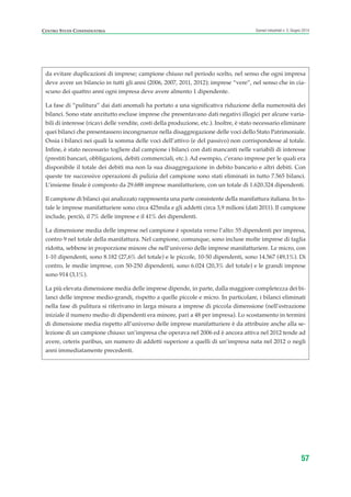 57
Scenari industriali n. 5, Giugno 2014CENTRO STUDI CONFINDUSTRIA
da evitare duplicazioni di imprese; campione chiuso nel periodo scelto, nel senso che ogni impresa
deve avere un bilancio in tutti gli anni (2006, 2007, 2011, 2012); imprese “vere”, nel senso che in cia-
scuno dei quattro anni ogni impresa deve avere almento 1 dipendente.
La fase di “pulitura” dai dati anomali ha portato a una significativa riduzione della numerosità dei
bilanci. Sono state anzitutto escluse imprese che presentavano dati negativi illogici per alcune varia-
bili di interesse (ricavi delle vendite, costi della produzione, etc.). Inoltre, è stato necessario eliminare
quei bilanci che presentassero incongruenze nella disaggregazione delle voci dello Stato Patrimoniale.
Ossia i bilanci nei quali la somma delle voci dell’attivo (e del passivo) non corrispondesse al totale.
Infine, è stato necessario togliere dal campione i bilanci con dati mancanti nelle variabili di interesse
(prestiti bancari, obbligazioni, debiti commerciali, etc.). Ad esempio, c’erano imprese per le quali era
disponibile il totale dei debiti ma non la sua disaggregazione in debito bancario e altri debiti. Con
queste tre successive operazioni di pulizia del campione sono stati eliminati in tutto 7.565 bilanci.
L’insieme finale è composto da 29.688 imprese manifatturiere, con un totale di 1.620.324 dipendenti.
Il campione di bilanci qui analizzato rappresenta una parte consistente della manifattura italiana. In to-
tale le imprese manifatturiere sono circa 425mila e gli addetti circa 3,9 milioni (dati 2011). Il campione
include, perciò, il 7% delle imprese e il 41% dei dipendenti.
La dimensione media delle imprese nel campione è spostata verso l’alto: 55 dipendenti per impresa,
contro 9 nel totale della manifattura. Nel campione, comunque, sono incluse molte imprese di taglia
ridotta, sebbene in proporzione minore che nell’universo delle imprese manifatturiere. Le micro, con
1-10 dipendenti, sono 8.182 (27,6% del totale) e le piccole, 10-50 dipendenti, sono 14.567 (49,1%). Di
contro, le medie imprese, con 50-250 dipendenti, sono 6.024 (20,3% del totale) e le grandi imprese
sono 914 (3,1%).
La più elevata dimensione media delle imprese dipende, in parte, dalla maggiore completezza dei bi-
lanci delle imprese medio-grandi, rispetto a quelle piccole e micro. In particolare, i bilanci eliminati
nella fase di pulitura si riferivano in larga misura a imprese di piccola dimensione (nell’estrazione
iniziale il numero medio di dipendenti era minore, pari a 48 per impresa). Lo scostamento in termini
di dimensione media rispetto all’universo delle imprese manifatturiere è da attribuire anche alla se-
lezione di un campione chiuso: un’impresa che operava nel 2006 ed è ancora attiva nel 2012 tende ad
avere, ceteris paribus, un numero di addetti superiore a quelli di un’impresa nata nel 2012 o negli
anni immediatamente precedenti.
ScenarInd CAP1 6 2014:Layout 1 03/06/14 18:40 Pagina 57
 