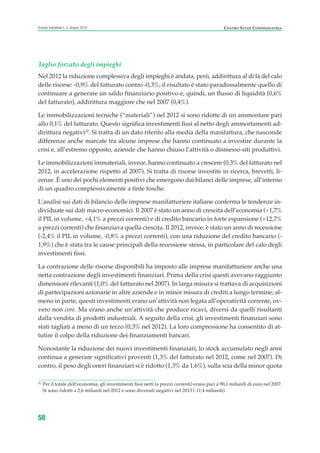 Taglio forzato degli impieghi
Nel 2012 la riduzione complessiva degli impieghi è andata, però, addirittura al di là del calo
delle risorse: -0,9% del fatturato contro -0,3%; il risultato è stato paradossalmente quello di
continuare a generare un saldo finanziario positivo e, quindi, un flusso di liquidità (0,6%
del fatturato), addirittura maggiore che nel 2007 (0,4%).
Le immobilizzazioni tecniche (“materiali”) nel 2012 si sono ridotte di un ammontare pari
allo 0,1% del fatturato. Questo significa investimenti fissi al netto degli ammortamenti ad-
dirittura negativi32
. Si tratta di un dato riferito alla media della manifattura, che nasconde
differenze anche marcate tra alcune imprese che hanno continuato a investire durante la
crisi e, all’estremo opposto, aziende che hanno chiuso l’attività o dismesso siti produttivi.
Le immobilizzazioni immateriali, invece, hanno continuato a crescere (0,3% del fatturato nel
2012, in accelerazione rispetto al 2007). Si tratta di risorse investite in ricerca, brevetti, li-
cenze. È uno dei pochi elementi positivi che emergono dai bilanci delle imprese, all’interno
di un quadro complessivamente a tinte fosche.
L’analisi sui dati di bilancio delle imprese manifatturiere italiane conferma le tendenze in-
dividuate sui dati macro-economici. Il 2007 è stato un anno di crescita dell’economia (+1,7%
il PIL in volume, +4,1% a prezzi correnti) e di credito bancario in forte espansione (+12,7%
a prezzi correnti) che finanziava quella crescita. Il 2012, invece, è stato un anno di recessione
(-2,4% il PIL in volume, -0,8% a prezzi correnti), con una riduzione del credito bancario (-
1,9%) che è stata tra le cause principali della recessione stessa, in particolare del calo degli
investimenti fissi.
La contrazione delle risorse disponibili ha imposto alle imprese manifatturiere anche una
netta contrazione degli investimenti finanziari. Prima della crisi questi avevano raggiunto
dimensioni rilevanti (1,0% del fatturato nel 2007). In larga misura si trattava di acquisizioni
di partecipazioni azionarie in altre aziende e in minor misura di crediti a lungo termine; al-
meno in parte, questi investimenti erano un’attività non legata all’operatività corrente, ov-
vero non core. Ma erano anche un’attività che produce ricavi, diversi da quelli risultanti
dalla vendita di prodotti industriali. A seguito della crisi, gli investimenti finanziari sono
stati tagliati a meno di un terzo (0,3% nel 2012). La loro compressione ha consentito di at-
tutire il colpo della riduzione dei finanziamenti bancari.
Nonostante la riduzione dei nuovi investimenti finanziari, lo stock accumulato negli anni
continua a generare significativi proventi (1,3% del fatturato nel 2012, come nel 2007). Di
contro, il peso degli oneri finanziari si è ridotto (1,3% da 1,6%), sulla scia della minor quota
58
Scenari industriali n. 5, Giugno 2014 CENTRO STUDI CONFINDUSTRIA
32
Per il totale dell’economia, gli investimenti fissi netti (a prezzi correnti) erano pari a 90,1 miliardi di euro nel 2007.
Si sono ridotti a 2,6 miliardi nel 2012 e sono divenuti negativi nel 2013 (-11,4 miliardi).
ScenarInd CAP1 6 2014:Layout 1 03/06/14 18:40 Pagina 58
 