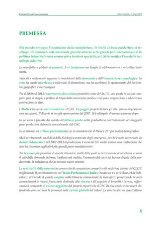 PREMESSA
Nel mondo prosegue l’espansione della manifattura. In Italia la base produttiva si re-
stringe. Il commercio internazionale gravita attorno a tre grandi poli interconnessi. E la
politica industriale mira sempre più a territori specializzati. Si intensifica l’uso delle tec-
nologie additive.
La manifattura globale si espande. E si trasforma nei luoghi di addensamento e nei settori trai-
nanti.
Velocità e mutamento seguono i ritmi dettati dalla domanda e dall’innovazione tecnologica. La
crisi ha creato incertezza e rallentato il dinamismo, ma ha accelerato lo spostamento del baricen-
tro geografico e merceologico.
Tra il 2000 e il 2013 l’incremento dei volumi prodotti è stato del 36,1%, con punte in alcuni com-
parti pari al doppio e perfino al triplo della variazione media e con quasi stagnazione o addirittura
contrazione in altri.
L’Italia è in netta controtendenza: -25,5%. Fa peggio proprio là dove gli altri vanno meglio (con
rare eccezioni). Il divario si era già aperto prima del 2007. Si è allargato drammaticamente dopo.
In sei anni è passata dal quinto all’ottavo posto nella graduatoria internazionale dei maggiori
paesi produttori elaborata annualmente dal CSC.
In sé rimane un ottimo piazzamento, se si considera che il Paese è 23° per stazza demografica.
Ma l’arretramento va al di là della fisiologica avanzata degli emergenti, perché è stato accentuato da
demeriti domestici: nel 2007-2013 la produzione è scesa del 5% medio annuo, una contrazione che
non ha riscontro negli altri più grandi paesi manifatturieri.
Tra le cause più prossime di questa dinamica, molte delle quali si intrecciano e accavallano, ci sono
il calo della domanda interna, l’asfissia nel credito, l’aumento del costo del lavoro slegato dalla pro-
duttività, la redditività che ha toccato nuovi minimi.
La reattività delle imprese ha consentito di conquistare competitività su fattori diversi dal CLUP,
migliorando il posizionamento nel Trade Performance Index (basato su un articolato set di indi-
catori), ottenendo il quinto surplus nella bilancia commerciale di manufatti, preservando (e anzi
aumentando) le risorse finanziarie destinate alla ricerca e all’acquisto di brevetti e licenze, raffor-
zando il contenuto di valore aggiunto del proprio export (che il CSC da due anni ricostruisce), di-
fendendo con successo la presenza nelle catene globali del valore. Le conclusioni su quest’ultimo
5
Scenari industriali n. 5, Giugno 2014CENTRO STUDI CONFINDUSTRIA
Prefazione ScenInd 6 2014:Layout 1 27/05/14 19:16 Pagina 5
 