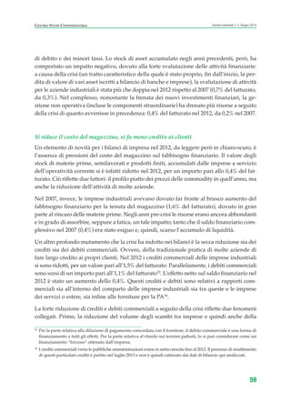di debito e dei minori tassi. Lo stock di asset accumulato negli anni precedenti, però, ha
comportato un impatto negativo, dovuto alla forte svalutazione delle attività finanziarie:
a causa della crisi (un tratto caratteristico della quale è stato proprio, fin dall’inizio, la per-
dita di valore di vari asset iscritti a bilancio di banche e imprese), la svalutazione di attività
per le aziende industriali è stata più che doppia nel 2012 rispetto al 2007 (0,7% del fatturato,
da 0,3%). Nel complesso, nonostante la frenata dei nuovi investimenti finanziari, la ge-
stione non operativa (incluse le componenti straordinarie) ha drenato più risorse a seguito
della crisi di quanto avvenisse in precedenza: 0,4% del fatturato nel 2012, da 0,2% nel 2007.
Si riduce il costo del magazzino, si fa meno credito ai clienti
Un elemento di novità per i bilanci di impresa nel 2012, da leggere però in chiaro-scuro, è
l’assenza di pressioni del costo del magazzino sul fabbisogno finanziario. Il valore degli
stock di materie prime, semilavorati e prodotti finiti, accumulati dalle imprese a servizio
dell’operatività corrente si è infatti ridotto nel 2012, per un importo pari allo 0,4% del fat-
turato. Ciò riflette due fattori: il profilo piatto dei prezzi delle commodity in quell’anno, ma
anche la riduzione dell’attività di molte aziende.
Nel 2007, invece, le imprese industriali avevano dovuto far fronte al brusco aumento del
fabbisogno finanziario per la tenuta del magazzino (1,6% del fatturato), dovuto in gran
parte al rincaro delle materie prime. Negli anni pre-crisi le risorse erano ancora abbondanti
e in grado di assorbire, seppure a fatica, un tale impatto; tanto che il saldo finanziario com-
plessivo nel 2007 (0,4%) era stato esiguo e, quindi, scarso l’accumulo di liquidità.
Un altro profondo mutamento che la crisi ha indotto nei bilanci è la secca riduzione sia dei
crediti sia dei debiti commerciali. Ovvero, della tradizionale pratica di molte aziende di
fare largo credito ai propri clienti. Nel 2012 i crediti commerciali delle imprese industriali
si sono ridotti, per un valore pari all’1,5% del fatturato. Parallelamente, i debiti commerciali
sono scesi di un importo pari all’1,1% del fatturato33
. L’effetto netto sul saldo finanziario nel
2012 è stato un aumento dello 0,4%. Questi crediti e debiti sono relativi a rapporti com-
merciali sia all’interno del comparto delle imprese industriali sia tra queste e le imprese
dei servizi o estere, sia infine alle forniture per la PA34
.
La forte riduzione di crediti e debiti commerciali a seguito della crisi riflette due fenomeni
collegati. Primo, la riduzione del volume degli scambi tra imprese e quindi anche della
59
Scenari industriali n. 5, Giugno 2014CENTRO STUDI CONFINDUSTRIA
33
Per la parte relativa alla dilazione di pagamento concordata con il fornitore, il debito commerciale è una forma di
finanziamento a tutti gli effetti. Per la parte relativa al ritardo sui termini pattuiti, lo si può considerare come un
finanziamento “forzoso” ottenuto dall’impresa.
34
I crediti commerciali verso le pubbliche amministrazioni erano in netta crescita fino al 2012. Il processo di smaltimento
di questi particolari crediti è partito nel luglio 2013 e non è quindi catturato dai dati di bilancio qui analizzati.
ScenarInd CAP1 6 2014:Layout 1 03/06/14 18:40 Pagina 59
 