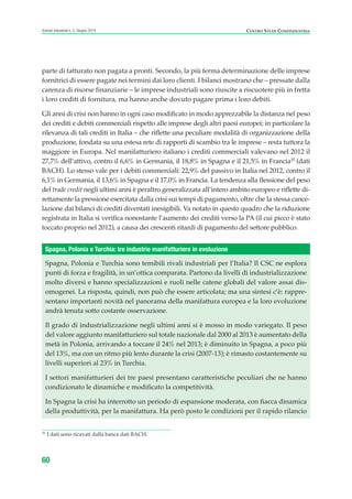 parte di fatturato non pagata a pronti. Secondo, la più ferma determinazione delle imprese
fornitrici di essere pagate nei termini dai loro clienti. I bilanci mostrano che – pressate dalla
carenza di risorse finanziarie – le imprese industriali sono riuscite a riscuotere più in fretta
i loro crediti di fornitura, ma hanno anche dovuto pagare prima i loro debiti.
Gli anni di crisi non hanno in ogni caso modificato in modo apprezzabile la distanza nel peso
dei crediti e debiti commerciali rispetto alle imprese degli altri paesi europei; in particolare la
rilevanza di tali crediti in Italia – che riflette una peculiare modalità di organizzazione della
produzione, fondata su una estesa rete di rapporti di scambio tra le imprese – resta tuttora la
maggiore in Europa. Nel manifatturiero italiano i crediti commerciali valevano nel 2012 il
27,7% dell’attivo, contro il 6,6% in Germania, il 18,8% in Spagna e il 21,5% in Francia35
(dati
BACH). Lo stesso vale per i debiti commerciali: 22,9% del passivo in Italia nel 2012, contro il
6,1% in Germania, il 13,6% in Spagna e il 17,0% in Francia. La tendenza alla flessione del peso
del trade credit negli ultimi anni è peraltro generalizzata all’intero ambito europeo e riflette di-
rettamente la pressione esercitata dalla crisi sui tempi di pagamento, oltre che la stessa cance-
lazione dai bilanci di crediti diventati inesigibili. Va notato in questo quadro che la riduzione
registrata in Italia si verifica nonostante l’aumento dei crediti verso la PA (il cui picco è stato
toccato proprio nel 2012), a causa dei crescenti ritardi di pagamento del settore pubblico.
60
Scenari industriali n. 5, Giugno 2014 CENTRO STUDI CONFINDUSTRIA
35
I dati sono ricavati dalla banca dati BACH.
Spagna, Polonia e Turchia sono temibili rivali industriali per l’Italia? Il CSC ne esplora
punti di forza e fragilità, in un’ottica comparata. Partono da livelli di industrializzazione
molto diversi e hanno specializzazioni e ruoli nelle catene globali del valore assai dis-
omogenei. La risposta, quindi, non può che essere articolata; ma una sintesi c’è: rappre-
sentano importanti novità nel panorama della manifattura europea e la loro evoluzione
andrà tenuta sotto costante osservazione.
Il grado di industrializzazione negli ultimi anni si è mosso in modo variegato. Il peso
del valore aggiunto manifatturiero sul totale nazionale dal 2000 al 2013 è aumentato della
metà in Polonia, arrivando a toccare il 24% nel 2013; è diminuito in Spagna, a poco più
del 13%, ma con un ritmo più lento durante la crisi (2007-13); è rimasto costantemente su
livelli superiori al 23% in Turchia.
I settori manifatturieri dei tre paesi presentano caratteristiche peculiari che ne hanno
condizionato le dinamiche e modificato la competitività.
In Spagna la crisi ha interrotto un periodo di espansione moderata, con fiacca dinamica
della produttività, per la manifattura. Ha però posto le condizioni per il rapido rilancio
Spagna, Polonia e Turchia: tre industrie manifatturiere in evoluzione
ScenarInd CAP1 6 2014:Layout 1 03/06/14 18:40 Pagina 60
 