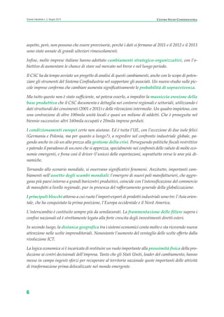 aspetto, però, non possono che essere provvisorie, perché i dati si fermano al 2011 e il 2012 e il 2013
sono state annate di grandi ulteriori rimescolamenti.
Infine, molte imprese italiane hanno adottato cambiamenti strategico-organizzativi, con l’o-
biettivo di aumentare le chance di stare sul mercato nel breve e nel lungo periodo.
Il CSC ha da tempo avviato un progetto di analisi di questi cambiamenti, anche con lo scopo di poten-
ziare gli strumenti del Sistema Confindustria nel supportare gli associati. Un nuovo studio sulle pic-
cole imprese conferma che cambiare aumenta significativamente le probabilità di sopravvivenza.
Ma tutto questo non è stato sufficiente, né poteva esserlo, a impedire la massiccia erosione della
base produttiva che il CSC documenta e dettaglia nei contorni regionali e settoriali, utilizzando i
dati strutturali dei censimenti (2001 e 2011) e delle rilevazioni intermedie. Un quadro impietoso, con
una contrazione di oltre 100mila unità locali e quasi un milione di addetti. Che è proseguita nel
biennio successivo: altri 160mila occupati e 20mila imprese perduti.
I condizionamenti europei certo non aiutano. Ed è tutta l’UE, con l’eccezione di due isole felici
(Germania e Polonia, ma per quanto a lungo?), a regredire nel confronto industriale globale, pa-
gando anche in ciò un alto prezzo alla gestione della crisi. Perseguendo politiche fiscali restrittive
e patendo il paradosso di un euro che si apprezza, specialmente nei confronti delle valute di molte eco-
nomie emergenti, e frena così il driver (l’unico) delle esportazioni, soprattutto verso le aree più di-
namiche.
Tornando allo scenario mondiale, si osservano significativi fenomeni. Anzitutto, importanti cam-
biamenti nell’assetto degli scambi mondiali: l’emergere di nuovi poli manifatturieri, che aggre-
gano più paesi intorno a grandi baricentri produttivi, coincide con l’intensificazione del commercio
di manufatti a livello regionale, pur in presenza del rafforzamento generale della globalizzazione.
I principali blocchi attorno a cui ruota l’import-export di prodotti industriali sono tre: l’Asia orien-
tale, che ha conquistato la prima posizione, l’Europa occidentale e il Nord America.
L’interscambio è costituito sempre più da semilavorati. La frammentazione delle filiere supera i
confini nazionali ed è strettamente legata alla forte crescita degli investimenti diretti esteri.
In secondo luogo, la distanza geografica tra i sistemi economici conta molto e sta ricevendo nuova
attenzione nelle scelte imprenditoriali. Nonostante l’aumento del ventaglio delle scelte offerto dalla
rivoluzione ICT.
La logica economica si è incaricata di restituire un ruolo importante alla prossimità fisica della pro-
duzione ai centri decisionali dell’impresa. Tanto che gli Stati Uniti, leader del cambiamento, hanno
messo in campo ingenti sforzi per recuperare al territorio nazionale quote importanti delle attività
di trasformazione prima delocalizzate nel mondo emergente.
6
Scenari industriali n. 5, Giugno 2014 CENTRO STUDI CONFINDUSTRIA
Prefazione ScenInd 6 2014:Layout 1 27/05/14 19:16 Pagina 6
 