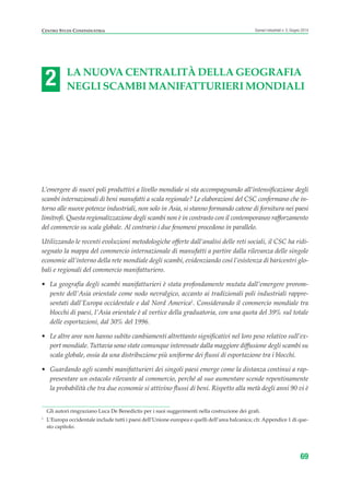 2
centro studi confindustria Scenari industriali n. 5, Giugno 2014
69
La nuova centraLità deLLa geografia
negLi scambi manifatturieri mondiaLi
L’emergere di nuovi poli produttivi a livello mondiale si sta accompagnando all’intensificazione degli
scambi internazionali di beni manufatti a scala regionale? Le elaborazioni del CSC confermano che in-
torno alle nuove potenze industriali, non solo in Asia, si stanno formando catene di fornitura nei paesi
limitrofi. Questa regionalizzazione degli scambi non è in contrasto con il contemporaneo rafforzamento
del commercio su scala globale. Al contrario i due fenomeni procedono in parallelo.
Utilizzando le recenti evoluzioni metodologiche offerte dall’analisi delle reti sociali, il CSC ha ridi-
segnato la mappa del commercio internazionale di manufatti a partire dalla rilevanza delle singole
economie all’interno della rete mondiale degli scambi, evidenziando così l’esistenza di baricentri glo-
bali e regionali del commercio manifatturiero.
• La geografia degli scambi manifatturieri è stata profondamente mutata dall’emergere prorom-
pente dell’Asia orientale come nodo nevralgico, accanto ai tradizionali poli industriali rappre-
sentati dall’Europa occidentale e dal Nord America1
. Considerando il commercio mondiale tra
blocchi di paesi, l’Asia orientale è al vertice della graduatoria, con una quota del 39% sul totale
delle esportazioni, dal 30% del 1996.
• Le altre aree non hanno subìto cambiamenti altrettanto significativi nel loro peso relativo sull’ex-
port mondiale. Tuttavia sono state comunque interessate dalla maggiore diffusione degli scambi su
scala globale, ossia da una distribuzione più uniforme dei flussi di esportazione tra i blocchi.
• Guardando agli scambi manifatturieri dei singoli paesi emerge come la distanza continui a rap-
presentare un ostacolo rilevante al commercio, perché al suo aumentare scende repentinamente
la probabilità che tra due economie si attivino flussi di beni. Rispetto alla metà degli anni 90 vi è
Gli autori ringraziano Luca De Benedictis per i suoi suggerimenti nella costruzione dei grafi.
1
L’Europa occidentale include tutti i paesi dell’Unione europea e quelli dell’area balcanica; cfr. Appendice 1 di que-
sto capitolo.
 