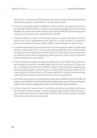 stata, tuttavia, la tendenza all’intensificazione delle relazioni commerciali indipendentemente
dalla distanza geografica. In particolare per i paesi dell’Asia orientale.
• La crescente integrazione globale si è affiancata in molti casi ad una ancora più marcata intensi-
ficazione degli scambi intra-blocco. L’area più interessata dalla regionalizzazione del commercio
manifatturiero è stata propria l’Asia orientale, che nel triennio 2010-2012 presenta una quota del
commercio intra-area pari al 53% del totale dal 51% del 1996.
• L’Europa occidentale e l’America del Nord hanno ancora una quota molto alta di commercio
intra-area ma in calo, rispettivamente al 64% (dal 73%) e al 41% (dal 45%). In riduzione la
quota intra-area anche dell’Europa orientale. Stabile in Asia occidentale e in America latina.
• La regionalizzazione degli scambi è associata a tassi di crescita medi del commercio globale molto
elevati (in media superiori al 9% su base annua nel periodo 2000-2012). Non si tratta quindi di
un ripiegamento verso logiche protezionistiche (la crisi ha sì fatto elevare barriere commerciali,
ma nazionali), bensì di una nuova spinta agli scambi legata alla creazione di catene di fornitura
di beni intermedi anche a scala regionale.
• Il CSC ha disegnato la mappa del commercio manifatturiero a partire dalla rilevanza delle sin-
gole economie all’interno della rete globale degli scambi. Sono due i punti focali: l’Unione euro-
pea, e il triangolo costituito da Cina, Stati Uniti e Giappone. Tutti gli altri paesi, appartenenti ai
rimanenti gruppi geografici, si posizionano intorno, alcuni attratti verso il polo europeo (è il caso
di alcuni africani, del Medio Oriente e dell’Europa orientale), altri da quello asiatico-americano
(i paesi dell’Asia occidentale e dell’America Latina), altri ancora equidistanti.
• La Germania emerge come il principale attrattore degli scambi manifatturieri all’interno della rete
europea, seguita dall’Italia, punto di riferimento principalmente per i paesi dell’area mediterranea,
e dalla Francia, che attira maggiormente i flussi commerciali dell’Europa continentale.
• La Cina, la Russia e, in misura minore, il Sud Africa costituiscono il cuore degli scambi manu-
fatti dei rispettivi blocchi geografici. Nel sistema regionale degli scambi dell’America latina in-
vece il ruolo centrale nella rete è ricoperto dagli Stati Uniti, mentre l’Africa del Nord con il Medio
Oriente è priva di un baricentro commerciale.
CENTRO STUDI CONFINDUSTRIAScenari industriali n. 5, Giugno 2014
70
ScenarInd cap2 6 2014:Layout 1 03/06/14 18:41 Pagina 70
 