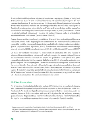 di nuove forme di bilateralismo sul piano commerciale – a spiegare, almeno in parte, la ri-
dislocazione dei flussi di trade a scala continentale e sub-continentale, in ragione del rior-
ganizzarsi delle catene di fornitura. Appare cioè in aumento l’interdipendenza interna alle
diverse aree industriali, misurata dal crescente peso relativo del trade intra-area rispetto ai
flussi totali: strutturandosi catene di offerta all’interno di un medesimo ambito geografico,
potrebbe non esserci ragione (o essercene comunque meno di prima) di ricorrere a scambi
– relativi a beni finali o intermedi – con aree più lontane. E questo anche al netto della ri-
levanza dei fattori “di contesto” (istituzionali o culturali).
Questo fenomeno di regionalizzazione dei flussi di scambi internazionali potrebbe essere
stato condizionato anche dagli importanti cambiamenti che hanno caratterizzato l’evolu-
zione delle politiche commerciali; in particolare, dal diffondersi di accordi commerciali re-
gionali (Preferential Trade Agreements, PTAs), il cui numero è fortemente aumentato negli
anni più recenti (nel 2014 ne risultavano censiti 583, di cui 377 attivi, dai 100 scarsi del 1990)4
.
Un modo per verificare l’esistenza e la consistenza del commercio intra-area è quello di
misurare l’intensità dei flussi commerciali tra le diverse aree del mondo e di quelli interni
a ciascuna di esse e le loro variazioni nel tempo. Per questo fine è utile partire dalla parti-
zione del mondo in otto blocchi proposta da Bahar et al. (2014), in base alla contiguità geo-
grafica dei paesi che li compongono5
. Le aree individuate sono le seguenti: Nord America,
Europa occidentale, Asia orientale e Oceania, Europa orientale, America latina, Asia occi-
dentale, Africa sub-sahariana e infine Nord Africa e Medio Oriente. Sulla base di un set in-
tegrato di indicatori, alcuni dei quali alla frontiera della ricerca nella letteratura economica,
il CSC ha svolto un’approfondita valutazione della direzione verso cui oggi risultano orien-
tati i flussi di commercio e dei cambiamenti occorsi nel tempo.
2.2. L’Asia diventa prima
Per prima cosa è stata effettuata l’analisi grafica dell’orientamento geografico di ciascuna
area, osservando le esportazioni manifatturiere extra-area in due diverse date: 1996 e 2012
(Grafico 2.2). Ne risulta che il grado di interconnessione mondiale si è accresciuto, cioè è au-
mentato il numero delle connessioni tra le aree. Ciò significa che si è realizzata una mag-
giore diffusione degli scambi ed è corrispondentemente diminuita l’importanza relativa
dei blocchi verso cui in precedenza si concentrava il grosso dei flussi di scambio.
72
Scenari industriali n. 5, Giugno 2014 CENTRO STUDI CONFINDUSTRIA
4
Su questo punto cfr. in particolare l’analisi già svolta in Centro Studi Confindustria (2013, pp. 57ss.).
5
La classificazione adottata è stata impiegata in questo caso con adattamenti, relativi alla ripartizione per aree geo-
grafiche dei paesi europei. Cfr. sul punto l’Appendice 1 al capitolo.
ScenarInd cap2 6 2014:Layout 1 03/06/14 18:41 Pagina 72
 