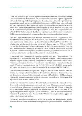 Le due aree più rilevanti per il peso complessivo sulle esportazioni mondiali di manufatti sono
l’Europa occidentale e l’Asia orientale. Pur se con intensità decrescente, la prima rappresenta,
nell’arco dell’intero periodo, la principale area di destinazione dei flussi di esportazione per
la maggior parte delle aree geo-politiche identificate. Ancora nel 2012 attrae intorno alla metà
dell’export dei paesi del Nord Africa e del Medio Oriente e dell’Europa orientale, con cui ha
continuato a mantenere rapporti di scambio privilegiati; al tempo stesso si è rafforzato il po-
tere di assorbimento di prodotti dell’Europa occidentale da parte dell’Europa orientale (dal
6,7% all’11,9%). Dal lato di quello che l’Europa esporta, è l’Asia orientale a rappresentare nel
2012 il primo mercato, mentre il mercato nordamericano mostra una flessione relativa.
Dalla metà degli anni 90 la vera rivoluzione nel commercio mondiale è rappresentata dalla
straordinaria crescita del blocco dell’Asia orientale, il cui peso negli scambi mondiali (extra-
area) era ancora nel 1996 inferiore a quello dell’Europa occidentale (30% contro 34%) e che
nel giro di un quindicennio è diventato invece notevolmente superiore (39% contro 30%).
La centralità dell’area asiatica è rappresentata anche dall’evidente aumento del numero e
dalla consistenza delle connessioni (sia in entrata sia in uscita). L’Asia orientale rifornisce
di prodotti l’intera economia globale, essendo l’unica area geo-politica con connessioni ri-
levanti con tutte le altre aree del mondo, Africa sub-sahariana inclusa.
Le aree con le quali l’Asia orientale ha aumentato gli scambi sono: l’America latina, l’Eu-
ropa orientale e l’Area mediterranea (Nord Africa e Medio Oriente), verso cui ha quasi rad-
doppiato le esportazioni e diminuito le importazioni. Sempre fortissima ma in riduzione è
l’interconnessione, in entrambe le direzioni, con il Nord America: il peso sull’export extra-
area dell’Asia è fortemente diminuito (dal 49,1% del 1996 e al 36,3% del 2012), mentre quello
sull’export americano si è ridotto in misura molto più contenuta (dal 47,3% al 44,3%).
Una considerazione particolare si può fare a proposito della relazione, prima del tutto ine-
sistente, che emerge nel tempo all’interno del continente africano: si sta delineando una
rete di scambi, in entrambe le direzioni, tra le economie del Nord Africa e del Medio Oriente
e quelle dell’Africa sub-sahariana; appare in particolare molto rilevante (25%) il peso delle
esportazioni delle seconde verso le prime.
Un’ulteriore indicazione si ricava dai dati relativi all’America latina: la sostanziale assenza
di forme rilevanti di integrazione commerciale con il resto del mondo, cui corrisponde un
peso complessivo sul commercio mondiale pressoché invariato nell’arco del periodo. Ri-
sultano in flessione le esportazioni verso le economie avanzate (America del Nord ed Eu-
ropa); in leggero aumento il peso di quelle verso l’Asia Orientale e in netto incremento
l’incidenza di quelle verso Nord Africa e Medio Oriente. Nel complesso l’area appare for-
nitrice più che acquirente globale.
Dunque: tra la seconda metà degli anni 90 e il 2012 si assiste, alla diffusione del commer-
cio internazionale di beni manifatturieri. Più paesi interagiscono tra di loro; anche blocchi
74
Scenari industriali n. 5, Giugno 2014 CENTRO STUDI CONFINDUSTRIA
ScenarInd cap2 6 2014:Layout 1 03/06/14 18:41 Pagina 74
 