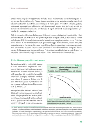 che all’inizio del periodo apparivano del tutto chiusi risultano alla fine almeno in parte in-
tegrati con il resto del mondo. Questo fenomeno riflette, come sottolineato nelle precedenti
edizioni di Scenari industriali, dell’emergere di nuovi paesi produttori a livello globale,
emersione legata proprio all’ingresso nel sistema degli scambi internazionali, spesso at-
traverso la specializzazione nella produzione di input intermedi o comunque in fasi spe-
cifiche del processo produttivo.
Vale la pena di evidenziare l’affermarsi di legami commerciali prima inesistenti tra i due
blocchi africani (in particolare per quanto riguarda le esportazioni, dato il livello ancora
embrionale della domanda interna), cui si associa una maggiore apertura verso l’esterno.
Nella misura in cui riflette l’avvio di un qualche sviluppo manifatturiero, questo dato, che
riguarda un’area che parte dal grado zero dello sviluppo produttivo, può essere conside-
rato un esempio di come l’avvio di un percorso di industrializzazione comporti un au-
mento dell’integrazione commerciale con l’estero in senso globale (verso tutte le aree), e
anche un rafforzamento degli scambi a scala locale (in questo caso continentale).
2.3. La distanza geografica conta ancora
Per esplorare più in profondità quanto
si siano intensificati negli ultimi anni i
rapporti commerciali tra i paesi appar-
tenenti alle diverse aree del mondo, è
utile guardare alle possibili relazioni bi-
laterali tra le singole economie e fornire
una misura di quanto la distanza tra di
esse influenzi il grado di probabilità con
cui possono realizzarsi scambi commer-
ciali (Grafico 2.3)6
.
Per ognuna delle possibili combinazioni
bilaterali tra i paesi appartenenti alle di-
verse aree geografiche del mondo prima
specificate, è stata quindi utilizzata la di-
stanza geodetica (in km) tra i due ri-
spettivi principali centri urbani, pesata
75
Scenari industriali n. 5, Giugno 2014CENTRO STUDI CONFINDUSTRIA
Grafico 2.3
La distanza è tuttora un ostacolo al commercio
internazionale…
(Probabilità di scambi bilaterali in funzione della distanza)
La distanza è misurata in chilometri, pesati per la quota della popolazione
residente nella città principale di ciascun paese sul totale della popolazione.
Fonte: elaborazioni CSC su dati GeoDist e ComTrade.
6
L’analisi che segue prende in considerazione esclusivamente transazioni di entità superiore a 50 mila dollari in valori
correnti. La scelta di una soglia di valore risponde alla duplice esigenza di non considerare grandezze economicamente
irrilevanti dal punto di vista degli scambi commerciali internazionali e allo stesso tempo di non escludere in modo ar-
bitrario un numero troppo elevato di relazioni bilaterali, soprattutto nel caso dei paesi economicamente più arretrati
e di piccole dimensioni. Il criterio ha così portato a escludere 14.691 osservazioni, corrispondenti al 7,6% del totale.
ScenarInd cap2 6 2014:Layout 1 03/06/14 18:41 Pagina 75
 