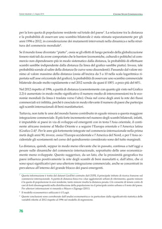 per la loro quota di popolazione residente sul totale del paese7
. La relazione tra la distanza
e la probabilità di osservare uno scambio bilaterale è stata stimata separatamente per gli
anni 1996 e 2012, in considerazione dei mutamenti intervenuti nella dinamica e nella strut-
tura del commercio mondiale8
.
Se il mondo fosse diventato “piatto”, ossia se gli effetti di lungo periodo della globalizzazione
fossero stati tali da avere comportato che le barriere (economiche, culturali e politiche) al com-
mercio non dipendessero più in modo sistematico dalla distanza, la probabilità di effettuare
scambi sarebbe indipendente dalla distanza (la linea del grafico sarebbe piatta). Invece, tale
probabilità scende al salire della distanza (le curve sono discendenti). Passando dal valore mi-
nimo al valore massimo della distanza (ossia all’incirca da 5 a 10 nella scala logaritmica ri-
portata sull’asse orizzontale del grafico), la probabilità di osservare uno scambio commerciale
bilaterale decade molto rapidamente e nel 2012 scende da quasi il 100% a poco più del 60%.
Nel 2012 rispetto al 1996, a parità di distanza (coerentemente con quanto già visto nel Grafico
2.2) è aumentato in modo molto significativo il numero medio di interconnessioni tra le eco-
nomie mondiali (la linea è traslata verso l’alto). Ossia nel corso degli anni la rete dei flussi
commerciali si è infittita, perché è cresciuto in modo rilevante il numero di paesi che partecipa
agli scambi internazionali di beni manifatturieri.
Tuttavia, non tutte le aree del mondo hanno contribuito in eguale misura a questa maggiore
integrazione commerciale. Il più forte incremento nel numero degli scambi bilaterali, infatti,
è imputabile ai paesi in via di sviluppo ed emergenti con in testa l’Asia orientale, il conti-
nente africano insieme al Medio Oriente e a seguire l’Europa orientale e l’America latina
(Grafico 2.4)9
. Per le aree già fortemente integrate nel commercio internazionale nella prima
metà degli anni 90, invece, ossia l’Europa occidentale e l’America del Nord, e per l’Asia oc-
cidentale gli scostamenti nel corso del quindicennio considerato sono del tutto marginali.
La distanza, quindi, seppur in modo meno rilevante che in passato, continua a tutt’oggi a
pesare sulle dinamiche del commercio internazionale, soprattutto delle aree economica-
mente meno sviluppate. Questo suggerisce, da un lato, che la prossimità geografica tra
paesi influenza positivamente la rete degli scambi di beni manufatti e, dall’altro, che ci
sono spazi significativi per una ulteriore integrazione commerciale, anche se concentrati in
prevalenza all’interno del grande blocco dei paesi emergenti.
76
Scenari industriali n. 5, Giugno 2014 CENTRO STUDI CONFINDUSTRIA
7
Questa informazione è tratta dal dataset GeoDist costruito dal CEPII, il principale istituto di ricerca francese sul
commercio internazionale. A parità di distanza fisica tra i due agglomerati urbani di riferimento, quanto minore
è la quota di popolazione in essi residente, tanto minore risulta la distanza pesata. Ciò consente di tenere conto di
casi di forti disomogeneità nella distribuzione della popolazione tra il principale centro urbano e il resto del paese.
Per ulteriori informazioni si rimanda a Mayer e Zignago (2011).
8
Il modello econometrico utilizzato è il Logit.
9
Queste conclusioni sono corroborate dall’analisi econometrica e in particolare dalla significatività statistica delle
variabili riferite al 2012 rispetto al 1996 nel modello di regressione.
ScenarInd cap2 6 2014:Layout 1 03/06/14 18:41 Pagina 76
 