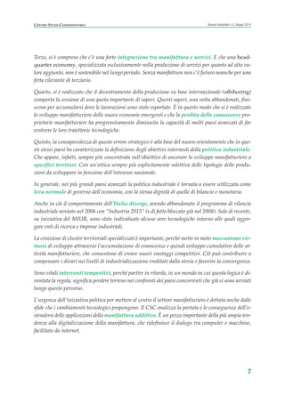 Terzo, si è compreso che c’è una forte integrazione tra manifattura e servizi. E che una head-
quarter economy, specializzata esclusivamente nella produzione di servizi per quanto ad alto va-
lore aggiunto, non è sostenibile nel lungo periodo. Senza manifattura non c’è futuro neanche per una
fetta rilevante di terziario.
Quarto, si è realizzato che il decentramento della produzione su base internazionale (offshoring)
comporta la cessione di una quota importante di saperi. Questi saperi, una volta abbandonati, fini-
scono per accumularsi dove le lavorazioni sono state esportate. È in questo modo che si è realizzato
lo sviluppo manifatturiero delle nuove economie emergenti e che la perdita delle conoscenze pro-
prietarie manifatturiere ha progressivamente diminuito la capacità di molti paesi avanzati di far
evolvere le loro traiettorie tecnologiche.
Quinto, la consapevolezza di questo errore strategico è alla base del nuovo orientamento che in que-
sti stessi paesi ha caratterizzato la definizione degli obiettivi intermedi della politica industriale.
Che appare, infatti, sempre più concentrata sull’obiettivo di ancorare lo sviluppo manifatturiero a
specifici territori. Con un’ottica sempre più esplicitamente selettiva delle tipologie delle produ-
zioni da sviluppare in funzione dell’interesse nazionale.
In generale, nei più grandi paesi avanzati la politica industriale è tornata a essere utilizzata come
leva normale di governo dell’economia, con la stessa dignità di quelle di bilancio e monetaria.
Anche in ciò il comportamento dell’Italia diverge, avendo abbandonato il programma di rilancio
industriale avviato nel 2006 con “Industria 2015” (e di fatto bloccato già nel 2008). Solo di recente,
su iniziativa del MIUR, sono state individuate alcune aree tecnologiche intorno alle quali aggre-
gare enti di ricerca e imprese industriali.
La creazione di cluster territoriali specializzati è importante, perché mette in moto meccanismi vir-
tuosi di sviluppo attraverso l’accumulazione di conoscenze e quindi sviluppo cumulativo delle at-
tività manifatturiere, che consentono di creare nuovi vantaggi competitivi. Ciò può contribuire a
compensare i divari nei livelli di industrializzazione ereditati dalla storia e favorire la convergenza.
Sono vitali interventi tempestivi, perché partire in ritardo, in un mondo in cui questa logica è di-
ventata la regola, significa perdere terreno nei confronti dei paesi concorrenti che già si sono avviati
lungo questo percorso.
L’urgenza dell’iniziativa politica per mettere al centro il settore manifatturiero è dettata anche dalle
sfide che i cambiamenti tecnologici propongono. Il CSC analizza la portata e le conseguenze dell’e-
stendersi delle applicazioni della manifattura additiva. È un pezzo importante della più ampia ten-
denza alla digitalizzazione della manifattura, che ridefinisce il dialogo tra computer e macchine,
facilitato da internet.
7
Scenari industriali n. 5, Giugno 2014CENTRO STUDI CONFINDUSTRIA
Prefazione ScenInd 6 2014:Layout 1 27/05/14 19:16 Pagina 7
 