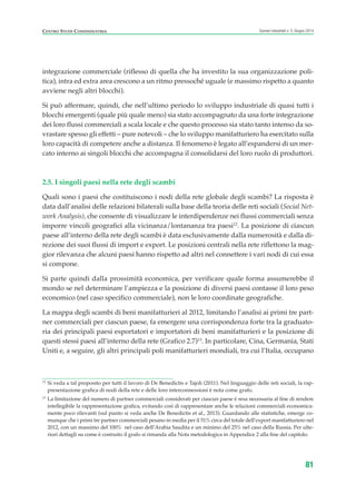 integrazione commerciale (riflesso di quella che ha investito la sua organizzazione poli-
tica), intra ed extra area crescono a un ritmo pressoché uguale (e massimo rispetto a quanto
avviene negli altri blocchi).
Si può affermare, quindi, che nell’ultimo periodo lo sviluppo industriale di quasi tutti i
blocchi emergenti (quale più quale meno) sia stato accompagnato da una forte integrazione
dei loro flussi commerciali a scala locale e che questo processo sia stato tanto intenso da so-
vrastare spesso gli effetti – pure notevoli – che lo sviluppo manifatturiero ha esercitato sulla
loro capacità di competere anche a distanza. Il fenomeno è legato all’espandersi di un mer-
cato interno ai singoli blocchi che accompagna il consolidarsi del loro ruolo di produttori.
2.5. I singoli paesi nella rete degli scambi
Quali sono i paesi che costituiscono i nodi della rete globale degli scambi? La risposta è
data dall’analisi delle relazioni bilaterali sulla base della teoria delle reti sociali (Social Net-
work Analysis), che consente di visualizzare le interdipendenze nei flussi commerciali senza
imporre vincoli geografici alla vicinanza/lontananza tra paesi12
. La posizione di ciascun
paese all’interno della rete degli scambi è data esclusivamente dalla numerosità e dalla di-
rezione dei suoi flussi di import e export. Le posizioni centrali nella rete riflettono la mag-
gior rilevanza che alcuni paesi hanno rispetto ad altri nel connettere i vari nodi di cui essa
si compone.
Si parte quindi dalla prossimità economica, per verificare quale forma assumerebbe il
mondo se nel determinare l’ampiezza e la posizione di diversi paesi contasse il loro peso
economico (nel caso specifico commerciale), non le loro coordinate geografiche.
La mappa degli scambi di beni manifatturieri al 2012, limitando l’analisi ai primi tre part-
ner commerciali per ciascun paese, fa emergere una corrispondenza forte tra la graduato-
ria dei principali paesi esportatori e importatori di beni manifatturieri e la posizione di
questi stessi paesi all’interno della rete (Grafico 2.7)13
. In particolare, Cina, Germania, Stati
Uniti e, a seguire, gli altri principali poli manifatturieri mondiali, tra cui l’Italia, occupano
81
Scenari industriali n. 5, Giugno 2014CENTRO STUDI CONFINDUSTRIA
12
Si veda a tal proposito per tutti il lavoro di De Benedictis e Tajoli (2011). Nel linguaggio delle reti sociali, la rap-
presentazione grafica di nodi della rete e delle loro interconnessioni è nota come grafo.
13
La limitazione del numero di partner commerciali considerati per ciascun paese è resa necessaria al fine di rendere
intellegibile la rappresentazione grafica, evitando così di rappresentare anche le relazioni commerciali economica-
mente poco rilevanti (sul punto si veda anche De Benedictis et al., 2013). Guardando alle statistiche, emerge co-
munque che i primi tre partner commerciali pesano in media per il 51% circa del totale dell’export manifatturiero nel
2012, con un massimo del 100% nel caso dell’Arabia Saudita e un minimo del 25% nel caso della Russia. Per ulte-
riori dettagli su come è costruito il grafo si rimanda alla Nota metodologica in Appendice 2 alla fine del capitolo.
ScenarInd cap2 6 2014:Layout 1 03/06/14 18:41 Pagina 81
 