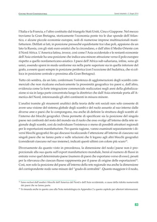 l’Italia e la Francia, e l’altro costituito dal triangolo Stati Uniti, Cina e Giappone. Nel mezzo
troviamo la Gran Bretagna, storicamente l’economia ponte tra le due sponde dell’Atlan-
tico, e alcune piccole economie europee, sedi di numerose imprese multinazionali mani-
fatturiere. Defilati ai lati, in posizione pressoché equidistante tra i due poli, appaiono da un
lato la Russia, con gli stati euro-asiatici che la circondano, e dall’altro il Medio Oriente con
il Nord Africa. L’America latina, invece, così come l’Asia occidentale e le restanti economie
dell’Asia orientale ha una posizione che indica una minore attrazione verso il polo europeo
rispetto a quello nordamericano-asiatico. I paesi dell’Africa sub-sahariana, infine, sono gli
unici, essendo sparsi in modo uniforme sia nella parte superiore sia in quella inferiore del
grafo, a essere quasi sempre in posizione periferica (con l’eccezione del Sudafrica, che si col-
loca in posizione centrale e prossima alla Gran Bretagna).
Tutto ciò sembra, da un lato, confermare l’esistenza di agglomerazioni degli scambi com-
merciali che non ricalcano esclusivamente la prossimità geografica tra paesi e, dall’altro,
evidenzia come la forte integrazione commerciale realizzatasi negli anni della globalizza-
zione si sia in larga parte concentrata lungo la direttrice che dall’Asia orientale porta all’A-
merica del Nord, interessando gli altri continenti in misura minore.
L’analisi tramite gli strumenti analitici della teoria delle reti sociali non solo consente di
avere una visione del sistema globale degli scambi e del ruolo assunto al suo interno dalle
diverse aree e paesi che lo compongono, ma anche di definire la struttura degli scambi al-
l’interno dei blocchi geografici. Ossia permette di specificare sia la posizione del singolo
paese nei confronti del resto del mondo sia il ruolo che esso svolge all’interno della rete re-
gionale degli scambi, così da individuare l’esistenza o meno di possibili attrattori regionali
per le esportazioni manifatturiere. Per questa ragione, vanno esaminati separatamente i di-
versi blocchi geografici fin qui discussi focalizzando l’attenzione all’interno di ciascuno sui
singoli paesi che ne fanno parte e sulle relazioni che li legano agli altri blocchi geografici
(considerati ciascuno nel suo insieme), indicati questi ultimi con colore più scuro14
.
Diversamente da quanto visto in precedenza, la dimensione del nodo/paese non è pro-
porzionale alla sua quota sull’export manifatturiero mondiale, bensì al numero di flussi in
entrata verso quel determinato paese (numero di paesi che esportano verso di esso), pesati
per la rilevanza che ciascun flusso rappresenta per il paese di origine delle esportazioni15
.
Così, non solo la posizione del paese all’interno della rete regionale ma anche la dimensione
del corrispondente nodo sono misure del “grado di centralità”. Quanto maggiore è il nodo,
83
Scenari industriali n. 5, Giugno 2014CENTRO STUDI CONFINDUSTRIA
14
Sono esclusi dall’analisi i blocchi dell’America del Nord e dell’Asia occidentale, a causa della ridotta numerosità
dei paesi che ne fanno parte.
15
Si rimanda anche in questo caso alla Nota metodologica in Appendice 2 a questo capitolo per ulteriori informazioni.
ScenarInd cap2 6 2014:Layout 1 03/06/14 18:41 Pagina 83
 