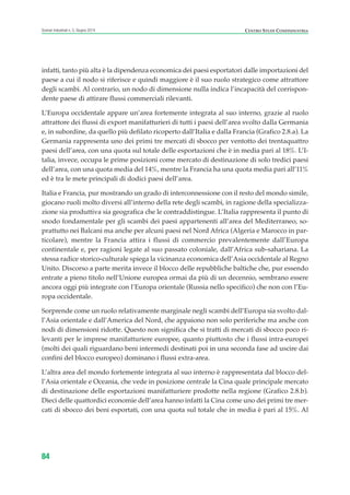 infatti, tanto più alta è la dipendenza economica dei paesi esportatori dalle importazioni del
paese a cui il nodo si riferisce e quindi maggiore è il suo ruolo strategico come attrattore
degli scambi. Al contrario, un nodo di dimensione nulla indica l’incapacità del corrispon-
dente paese di attirare flussi commerciali rilevanti.
L’Europa occidentale appare un’area fortemente integrata al suo interno, grazie al ruolo
attrattore dei flussi di export manifatturieri di tutti i paesi dell’area svolto dalla Germania
e, in subordine, da quello più defilato ricoperto dall’Italia e dalla Francia (Grafico 2.8.a). La
Germania rappresenta uno dei primi tre mercati di sbocco per ventotto dei trentaquattro
paesi dell’area, con una quota sul totale delle esportazioni che è in media pari al 18%. L’I-
talia, invece, occupa le prime posizioni come mercato di destinazione di solo tredici paesi
dell’area, con una quota media del 14%, mentre la Francia ha una quota media pari all’11%
ed è tra le mete principali di dodici paesi dell’area.
Italia e Francia, pur mostrando un grado di interconnessione con il resto del mondo simile,
giocano ruoli molto diversi all’interno della rete degli scambi, in ragione della specializza-
zione sia produttiva sia geografica che le contraddistingue. L’Italia rappresenta il punto di
snodo fondamentale per gli scambi dei paesi appartenenti all’area del Mediterraneo, so-
prattutto nei Balcani ma anche per alcuni paesi nel Nord Africa (Algeria e Marocco in par-
ticolare), mentre la Francia attira i flussi di commercio prevalentemente dall’Europa
continentale e, per ragioni legate al suo passato coloniale, dall’Africa sub-sahariana. La
stessa radice storico-culturale spiega la vicinanza economica dell’Asia occidentale al Regno
Unito. Discorso a parte merita invece il blocco delle repubbliche baltiche che, pur essendo
entrate a pieno titolo nell’Unione europea ormai da più di un decennio, sembrano essere
ancora oggi più integrate con l’Europa orientale (Russia nello specifico) che non con l’Eu-
ropa occidentale.
Sorprende come un ruolo relativamente marginale negli scambi dell’Europa sia svolto dal-
l’Asia orientale e dall’America del Nord, che appaiono non solo periferiche ma anche con
nodi di dimensioni ridotte. Questo non significa che si tratti di mercati di sbocco poco ri-
levanti per le imprese manifatturiere europee, quanto piuttosto che i flussi intra-europei
(molti dei quali riguardano beni intermedi destinati poi in una seconda fase ad uscire dai
confini del blocco europeo) dominano i flussi extra-area.
L’altra area del mondo fortemente integrata al suo interno è rappresentata dal blocco del-
l’Asia orientale e Oceania, che vede in posizione centrale la Cina quale principale mercato
di destinazione delle esportazioni manifatturiere prodotte nella regione (Grafico 2.8.b).
Dieci delle quattordici economie dell’area hanno infatti la Cina come uno dei primi tre mer-
cati di sbocco dei beni esportati, con una quota sul totale che in media è pari al 15%. Al
84
Scenari industriali n. 5, Giugno 2014 CENTRO STUDI CONFINDUSTRIA
ScenarInd cap2 6 2014:Layout 1 03/06/14 18:41 Pagina 84
 