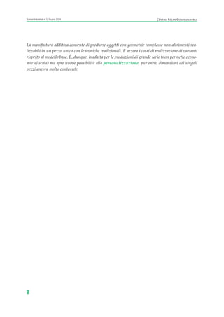 La manifattura additiva consente di produrre oggetti con geometrie complesse non altrimenti rea-
lizzabili in un pezzo unico con le tecniche tradizionali. E azzera i costi di realizzazione di varianti
rispetto al modello base. È, dunque, inadatta per le produzioni di grande serie (non permette econo-
mie di scala) ma apre nuove possibilità alla personalizzazione, pur entro dimensioni dei singoli
pezzi ancora molto contenute.
8
Scenari industriali n. 5, Giugno 2014 CENTRO STUDI CONFINDUSTRIA
Prefazione ScenInd 6 2014:Layout 1 27/05/14 19:16 Pagina 8
 