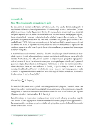 Appendice 2.
Nota Metodologica sulla costruzione dei grafi
La posizione di ciascun nodo/paese all’interno della rete (anche denominata grafo) è
espressione della centralità del paese stesso all’interno degli scambi commerciali. Quanto
più interconnesso risulta il paese con il resto del mondo, tanto più centrale esso apparirà
nel grafo. Quanto più un paese è interconnesso con un determinato sottogruppo di paesi,
tanto più risulterà vicino ad essi piuttosto che ad altri. La procedura seguita per l’asse-
gnazione delle posizioni relative dei vari nodi all’interno del grafo è quella ideata da Ka-
mada-Kawai (1989), elaborata automaticamente dal software Pajek, senza imporre vincoli
all’interno del piano. L’algoritmo assume attrazione tra nodi interconnessi e repulsione tra
nodi non connessi, e sulla base di queste forze minimizza l’energia necessaria al sistema per
rimanere compatto.
Il diametro di ciascun nodo nel Grafico 2.7 (relativo al totale degli scambi commerciali mon-
diali) è proporzionale alla quota di esportazioni manifatturiere del singolo paese sul totale
mondo. Nei Grafici 2.8.a – 2.8.f, invece (relativi ai singoli blocchi geografici) è proporzio-
nale al numero di frecce che ad esso convergono, pesate per la percentuale dell’export dal
paese di origine. In particolare, restringendo l’attenzione ai primi tre mercati di destina-
zione di ciascun paese, ed indicando con % Exporti,j la quota di export diretta al paese i-
mo rispetto al totale dell’export prodotto dal paese j-mo, per ogni nodo/paese i è stata
costruita la seguente misura di centralità nella rete degli scambi commerciali, nota in let-
teratura come In-strength centrality17
:
Centralitài = ∑
j
% Exporti,j
La centralità del paese i-mo è quindi tanto maggiore quanti più paesi j hanno il paese i fra
i primi tre partner commerciali (quanti più termini compaiono nella sommatoria), e quanto
maggiore è la rilevanza come mercato di destinazione dei beni manifatturieri per il paese
j (quanto più alto è ciascun valore di % Exporti,j).
Per determinare le connessioni con i paesi non appartenenti alla rete geografica oggetto
dell’analisi, si sono aggregate le osservazioni in base al blocco geografico di appartenenza.
Le connessioni tra paesi non appartenenti alla rete geografica oggetto dell’analisi sono state
invece escluse dall’analisi.
92
Scenari industriali n. 5, Giugno 2014 CENTRO STUDI CONFINDUSTRIA
17
A tal proposito si veda De Benedictis et al. (2013).
ScenarInd cap2 6 2014:Layout 1 03/06/14 18:41 Pagina 92
 
