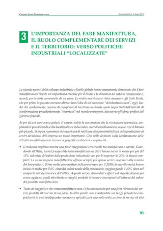 3
CENTRO STUDI CONFINDUSTRIA Scenari industriali n. 5, Giugno 2014
93
L’IMPORTANZA DEL FARE MANIFATTURA,
IL RUOLO COMPLEMENTARE DEI SERVIZI
E IL TERRITORIO: VERSO POLITICHE
INDUSTRIALI “LOCALIZZATE”
Le vicende recenti dello sviluppo industriale a livello globale hanno ampiamente dimostrato che il fare
manifatturiero riveste un’importanza cruciale per il livello e la dinamica del reddito complessivo e,
quindi, per le sorti economiche di un paese. La svolta americana è stata esemplare: gli Stati Uniti,
che per primi in passato avevano abbracciato l’idea di un’economia “deindustrializzata”, oggi, lea-
der dei cambiamenti, cercano di recuperare al territorio nazionale quote importanti dell’attività di
trasformazione precedentemente “esportata” nel mondo emergente, attraverso gli sforzi profusi dal
governo federale.
Se per alcuni anni aveva goduto di ampio credito la convinzione che la rivoluzione telematica, am-
pliando le possibilità di scelta localizzativa e riducendo i costi di coordinamento, avesse reso il Mondo
più piccolo, la logica economica si è incaricata di restituire alla prossimità fisica della produzione ai
centri decisionali dell’impresa un ruolo importante. Così nelle decisioni sulla localizzazione delle
attività manifatturiere la vicinanza geografica ridiventa una priorità.
• L’evidenza empirica mostra una forte integrazione strutturale tra manifattura e servizi. Guar-
dando all’Italia, i servizi acquistati dalla manifattura nel 2010 hanno inciso in media per più del
15% sul totale del valore della produzione industriale, con picchi superiori al 20% in alcuni com-
parti. Le stesse imprese manifatturiere offrono sempre più spesso servizi accessori alla vendita
dei loro prodotti. Stime molto conservative indicano sempre per il 2010 che questi servizi hanno
inciso in media per il 6% circa del valore totale della produzione, raggiungendo il 20% circa nel
comparto dell’elettronica e dell’ottica. A questi servizi domandati e offerti sul mercato devono poi
essere aggiunti quelli altrettanto strategici prodotti in-house e incorporati all’interno del valore
del prodotto manifatturiero.
• Tutto ciò suggerisce che senza manifattura non c’è futuro neanche per una fetta rilevante dei ser-
vizi prodotti all’interno di un paese. In altre parole, non è sostenibile nel lungo periodo la com-
petitività di una headquarter economy specializzata solo nella realizzazione di servizi ad alto
ScenarInd cap3 6 2014:Layout 1 27/05/14 19:18 Pagina 93
 