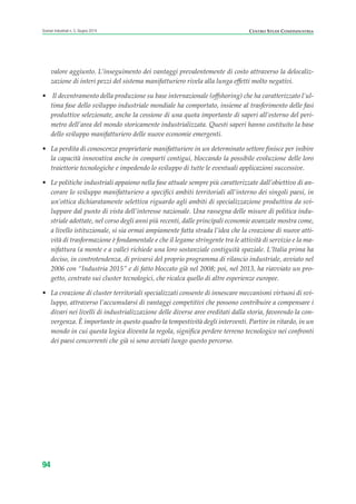 valore aggiunto. L’inseguimento dei vantaggi prevalentemente di costo attraverso la delocaliz-
zazione di interi pezzi del sistema manifatturiero rivela alla lunga effetti molto negativi.
• Il decentramento della produzione su base internazionale (offshoring) che ha caratterizzato l’ul-
tima fase dello sviluppo industriale mondiale ha comportato, insieme al trasferimento delle fasi
produttive selezionate, anche la cessione di una quota importante di saperi all’esterno del peri-
metro dell’area del mondo storicamente industrializzata. Questi saperi hanno costituito la base
dello sviluppo manifatturiero delle nuove economie emergenti.
• La perdita di conoscenze proprietarie manifatturiere in un determinato settore finisce per inibire
la capacità innovativa anche in comparti contigui, bloccando la possibile evoluzione delle loro
traiettorie tecnologiche e impedendo lo sviluppo di tutte le eventuali applicazioni successive.
• Le politiche industriali appaiono nella fase attuale sempre più caratterizzate dall’obiettivo di an-
corare lo sviluppo manifatturiero a specifici ambiti territoriali all’interno dei singoli paesi, in
un’ottica dichiaratamente selettiva riguardo agli ambiti di specializzazione produttiva da svi-
luppare dal punto di vista dell’interesse nazionale. Una rassegna delle misure di politica indu-
striale adottate, nel corso degli anni più recenti, dalle principali economie avanzate mostra come,
a livello istituzionale, si sia ormai ampiamente fatta strada l’idea che la creazione di nuove atti-
vità di trasformazione è fondamentale e che il legame stringente tra le attività di servizio e la ma-
nifattura (a monte e a valle) richiede una loro sostanziale contiguità spaziale. L’Italia prima ha
deciso, in controtendenza, di privarsi del proprio programma di rilancio industriale, avviato nel
2006 con “Industria 2015” e di fatto bloccato già nel 2008; poi, nel 2013, ha riavviato un pro-
getto, centrato sui cluster tecnologici, che ricalca quello di altre esperienze europee.
• La creazione di cluster territoriali specializzati consente di innescare meccanismi virtuosi di svi-
luppo, attraverso l’accumularsi di vantaggi competitivi che possono contribuire a compensare i
divari nei livelli di industrializzazione delle diverse aree ereditati dalla storia, favorendo la con-
vergenza. È importante in questo quadro la tempestività degli interventi. Partire in ritardo, in un
mondo in cui questa logica diventa la regola, significa perdere terreno tecnologico nei confronti
dei paesi concorrenti che già si sono avviati lungo questo percorso.
CENTRO STUDI CONFINDUSTRIAScenari industriali n. 5, Giugno 2014
94
ScenarInd cap3 6 2014:Layout 1 27/05/14 19:18 Pagina 94
 