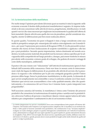 1
La stretta integrazione tra servizi e manifattura trova una corrispondenza forte proprio all’interno del-
l’impresa. Nel mondo reale l’impresa è un’organizzazione complessa che si incardina su un territorio de-
finito e nella quale le funzioni aziendali extra-produttive, che costituiscono il suo “terziario implicito”
svolgono un ruolo strategico proprio in quanto interagiscono costantemente con l’attività di trasforma-
zione, alimentando lo sviluppo dei suoi saperi specifici (su questi aspetti cfr. quanto estesamente discusso
in Arrighetti e Traù, 2013). Ciò non toglie che alcuni servizi, soprattutto post-vendita, debbano essere for-
niti là dove è il cliente e, quindi, possano dover essere prodotti in luoghi anche molto distanti da quello nel
quale si svolge la produzione.
CENTRO STUDI CONFINDUSTRIA Scenari industriali n. 5, Giugno 2014
95
3.1. La terziarizzazione della manifattura
Per molto tempo l’opinione prevalente (divenuta quasi un mantra) è stata la seguente: nelle
economie avanzate il destino delle produzioni manifatturiere è segnato e le imprese indu-
striali si devono concentrare nelle attività di ricerca, progettazione, distribuzione e in tutti
quanti i servizi che siano necessari per migliorare incessantemente la qualità dell’offerta di
beni manufatti. Queste attività sono quelle davvero da presidiare, perché considerate stra-
tegiche, mentre la fabbricazione può ben essere realizzata altrove.
In questo quadro, l’economia nei paesi sviluppati è stata a lungo considerata come una
realtà in prospettiva sempre più «emancipata dal sudicio coinvolgimento con il mondo fi-
sico», per usare l’espressione provocatoria di Krugman (1996). E rivolta pressoché esclusi-
vamente alla ricerca di base (realizzazione di scoperte scientifiche) e applicata e alle fasi
pre e post-produttive. Secondo questa impostazione, tuttora dominante nel mondo acca-
demico, la realizzazione materiale dei prodotti non ha nessuna valenza specifica per la sal-
vaguardia della competitività nel lungo periodo e, dunque, può essere trasferita in misura
prevalente nelle economie a minore grado di sviluppo, che godono di enormi vantaggi di
costo (della manodopera, ambientali).
Il punto è che una visione così “riduzionista” dell’attività di trasformazione ignora le basi
fattuali dell’economia della conoscenza. Ossia non tiene in nessun conto le interconnes-
sioni vitali che legano la fabbricazione di un prodotto alle attività di servizio che la prece-
dono e la seguono e che richiedono per lo più una contiguità geografica perché l’intero
processo abbia luogo. Senza la produzione manifatturiera, in altre parole, la domanda di
quei servizi semplicemente non esisterebbe e senza il confronto costante con il fare mani-
fatturiero quei servizi non avanzerebbero a loro volta qualitativamente, oltre che quanti-
tativamente, e la conoscenza (di cui il know how è insieme fonte e parte integrante) non
progredirebbe1
.
Nell’accezione canonica del termine, la manifattura è intesa come l’insieme dei processi
produttivi che consentono la trasformazione di materie prime o semilavorati in prodotti fi-
sici, attraverso l’utilizzo di persone e macchinari. Questa visione appare tuttavia del tutto
riduttiva per comprendere i cambiamenti in atto in un’economia evoluta.
ScenarInd cap3 6 2014:Layout 1 27/05/14 19:18 Pagina 95
 