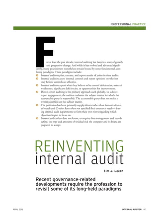 April 2015 47Internal Auditor
Recent governance-related
developments require the profession to
revisit some of its long-held paradigms.
Tim J. Leech
reinventing
internal audit
Professional practice
or at least the past decade, internal auditing has been in a state of growth
and progressive change. And while it has evolved and advanced signifi-
cantly, many practitioners nonetheless remain bound by some fundamental, con-
fining paradigms. These paradigms include:
FɅɅ Internal auditors plan, execute, and report results of point-in-time audits.
ɅɅ Internal auditors assess internal controls and report opinions on whether
they believe controls are effective.
ɅɅ Internal auditors report what they believe to be control deficiencies, material
weaknesses, significant deficiencies, or opportunities for improvement.
ɅɅ Direct-report auditing is the primary approach used globally. In a direct-
report engagement, the auditor evaluates the subject matter for which the
accountable party is responsible. The accountable party does not make a
written assertion on the subject matter.
ɅɅ The profession has been primarily supply-driven rather than demand-driven,
as boards and C-suites have often not specified their assurance needs — leav-
ing internal audit departments to form their own views regarding which
objectives/topics to focus on.
ɅɅ Internal audit often does not know, or require that management and boards
define, the type and amounts of residual risk the company and its board are
prepared to accept.
 