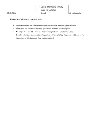 • Vote of Thanks and formally
close the workshop
02:30-03:00 Lunch All participants.
Expected Outputs of the workshop:
• Opportunities for the farmers to develop linkage with different types of actors
• Producers will be able to do their agricultural (tomato) business plan
• No of producers will be increased as well as production will be increased.
• Detail workshop documentation (key points of the workshop discussion, address of the
key actors of this business, future actions etc…)
 