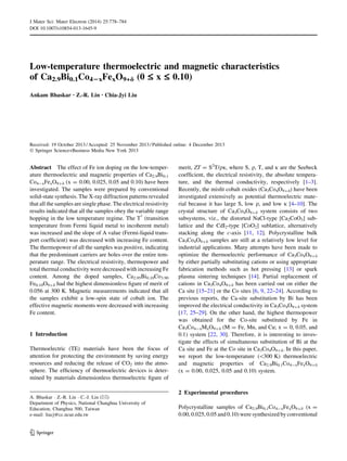 Low-temperature thermoelectric and magnetic characteristics
of Ca2.9Bi0.1Co42xFexO9+d (0 £ x £ 0.10)
Ankam Bhaskar • Z.-R. Lin • Chia-Jyi Liu
Received: 19 October 2013 / Accepted: 25 November 2013 / Published online: 4 December 2013
Ó Springer Science+Business Media New York 2013
Abstract The effect of Fe ion doping on the low-temper-
ature thermoelectric and magnetic properties of Ca2.9Bi0.1
Co4-xFexO9?d (x = 0.00, 0.025, 0.05 and 0.10) have been
investigated. The samples were prepared by conventional
solid-state synthesis. The X-ray diffraction patterns revealed
that all the samples are single phase. The electrical resistivity
results indicated that all the samples obey the variable range
hopping in the low temperature regime. The T*
(transition
temperature from Fermi liquid metal to incoherent metal)
was increased and the slope of A value (Fermi-liquid trans-
port coefﬁcient) was decreased with increasing Fe content.
The thermopower of all the samples was positive, indicating
that the predominant carriers are holes over the entire tem-
perature range. The electrical resistivity, thermopower and
total thermal conductivity were decreased with increasing Fe
content. Among the doped samples, Ca2.95Bi0.10Co3.90
Fe0.10O9?d had the highest dimensionless ﬁgure of merit of
0.056 at 300 K. Magnetic measurements indicated that all
the samples exhibit a low-spin state of cobalt ion. The
effective magnetic moments were decreased with increasing
Fe content.
1 Introduction
Thermoelectric (TE) materials have been the focus of
attention for protecting the environment by saving energy
resources and reducing the release of CO2 into the atmo-
sphere. The efﬁciency of thermoelectric devices is deter-
mined by materials dimensionless thermoelectric ﬁgure of
merit, ZT = S2
T/qj, where S, q, T, and j are the Seebeck
coefﬁcient, the electrical resistivity, the absolute tempera-
ture, and the thermal conductivity, respectively [1–3].
Recently, the misﬁt cobalt oxides (Ca3Co4O9?d) have been
investigated extensively as potential thermoelectric mate-
rial because it has large S, low q, and low j [4–10]. The
crystal structure of Ca3Co4O9?d system consists of two
subsystems, viz., the distorted NaCl-type [Ca2CoO3] sub-
lattice and the CdI2-type [CoO2] sublattice, alternatively
stacking along the c-axis [11, 12]. Polycrystalline bulk
Ca3Co4O9?d samples are still at a relatively low level for
industrial applications. Many attempts have been made to
optimize the thermoelectric performance of Ca3Co4O9?d
by either partially substituting cations or using appropriate
fabrication methods such as hot pressing [13] or spark
plasma sintering techniques [14]. Partial replacement of
cations in Ca3Co4O9?d has been carried out on either the
Ca site [15–21] or the Co sites [6, 9, 22–24]. According to
previous reports, the Ca-site substitution by Bi has been
improved the electrical conductivity in Ca3Co4O9?d system
[17, 25–29]. On the other hand, the highest thermopower
was obtained for the Co-site substituted by Fe in
Ca3Co4-xMxO9?d (M = Fe, Mn, and Cu; x = 0, 0.05, and
0.1) system [22, 30]. Therefore, it is interesting to inves-
tigate the effects of simultaneous substitution of Bi at the
Ca site and Fe at the Co site in Ca3Co4O9?d. In this paper,
we report the low-temperature (300 K) thermoelectric
and magnetic properties of Ca2.9Bi0.1Co4-xFexO9?d
(x = 0.00, 0.025, 0.05 and 0.10) system.
2 Experimental procedures
Polycrystalline samples of Ca2.9Bi0.1Co4-xFexO9?d (x =
0.00, 0.025, 0.05 and 0.10) were synthesized by conventional
A. Bhaskar Á Z.-R. Lin Á C.-J. Liu (&)
Department of Physics, National Changhua University of
Education, Changhua 500, Taiwan
e-mail: liucj@cc.ncue.edu.tw
123
J Mater Sci: Mater Electron (2014) 25:778–784
DOI 10.1007/s10854-013-1645-9
 