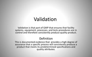 Validation
Validation is that part of GMP that ensures that facility
systems, equipment, processes, and tests procedures are in
control and therefore consistently produce quality product.
Definition
This is documented evidence that provides a high degree of
assurance that a specific process will consistently produce a
product that meets its predetermined specifications and
quality attributes.
 