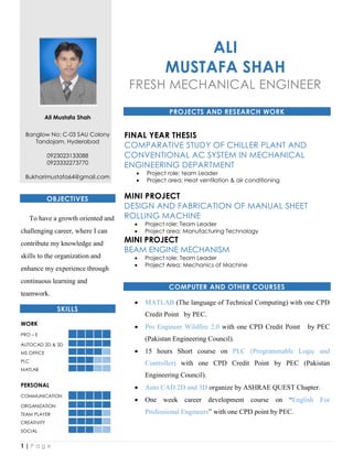 1 | P a g e
Ali Mustafa Shah
Banglow No: C-03 SAU Colony
Tandojam, Hyderabad
0923023133088
0923332273770
Bukharimustafa64@gmail.com
OBJECTIVES
To have a growth oriented and
challenging career, where I can
contribute my knowledge and
skills to the organization and
enhance my experience through
continuous learning and
teamwork.
SKILLS
WORK
PRO – E
AUTOCAD 2D & 3D
MS OFFICE
PLC
MATLAB
PERSONAL
COMMUNICATION
ORGANIZATION
TEAM PLAYER
CREATIVITY
SOCIAL
ALI
MUSTAFA SHAH
FRESH MECHANICAL ENGINEER
PROJECTS AND RESEARCH WORK
FINAL YEAR THESIS
COMPARATIVE STUDY OF CHILLER PLANT AND
CONVENTIONAL AC SYSTEM IN MECHANICAL
ENGINEERING DEPARTMENT
 Project role: team Leader
 Project area: Heat ventilation & air conditioning
MINI PROJECT
DESIGN AND FABRICATION OF MANUAL SHEET
ROLLING MACHINE
 Project role: Team Leader
 Project area: Manufacturing Technology
MINI PROJECT
BEAM ENGINE MECHANISM
 Project role: Team Leader
 Project Area: Mechanics of Machine
COMPUTER AND OTHER COURSES
 MATLAB (The language of Technical Computing) with one CPD
Credit Point by PEC.
 Pro Engineer Wildfire 2.0 with one CPD Credit Point by PEC
(Pakistan Engineering Council).
 15 hours Short course on PLC (Programmable Logic and
Controller) with one CPD Credit Point by PEC (Pakistan
Engineering Council).
 Auto CAD 2D and 3D organize by ASHRAE QUEST Chapter.
 One week career development course on “English For
Professional Engineers” with one CPD point by PEC.
 
