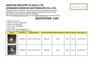 KINGFAR INDUSTRY (H.K)CO.,LTD.
SHENZHEN KINGFAR SUCTIONCUPS CO.,LTD.
HONGKONG Office: Flat/RM 8/F Chongming Building 72 Cheungshawan RD Kowloon
SHENZHEN: No.23, Rongfu Rd, Guanlan, Longhua, Shenzhen City, 518110, China
TEL: 0086-755-2953 8560 FAX: 0086-755-2953 8559
Website: Http://www.isuctioncups.com E-mail: info@isuctioncups.com Post Code:518110
QUOTATION LIST
1. Quotation Date: Jan/2017
2. Validity:This quotation is valid 6 months
3. Delivery Terms: EXW or FOB
4. Payment Terms: T/T or Paypal
5. Currency: USD
6. Packing Solution: OPP bag or blister card
7. Minimum Order Quantity: 10,000pcs For Each Item
Picture Item No.# Products Name Unit Price (US$) Diameter Size(mm) Pcs/Ctn G.W /kg Carton size /cm
KF-20MH-A Suction Cups With Hooks US$0.030 20mm 6,000 10.00 52.0*36.0*30.0
KF-30MH-A Suction Cups With Hooks US$0.035 30mm 4,000 10.00 52.0*36.0*30.0
 