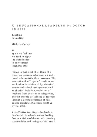 72 E D U C A T I O N A L L E A D E R S H I P / O C T O B
E R 2 0 1 3
Teaching
Is Leading
Michelle Collay
W
hy do we feel that
we need to apply
the word leader
to only certain
teachers? One
reason is that most of us think of a
leader as someone who takes on addi-
tional roles outside the classroom. The
perception that “regular” teachers are
not leaders is reinforced by historical
patterns of school management, such
as physical isolation, exclusion of
teachers from decision-making roles,
and the chronic de-skilling of teachers
through a constant barrage of mis-
guided mandates (Cochran-Smith &
Lyttle, 2006).
Yet effective teaching is leadership.
Leadership in schools means holding
fast to a vision of democratic learning
communities and taking actions, small
 
