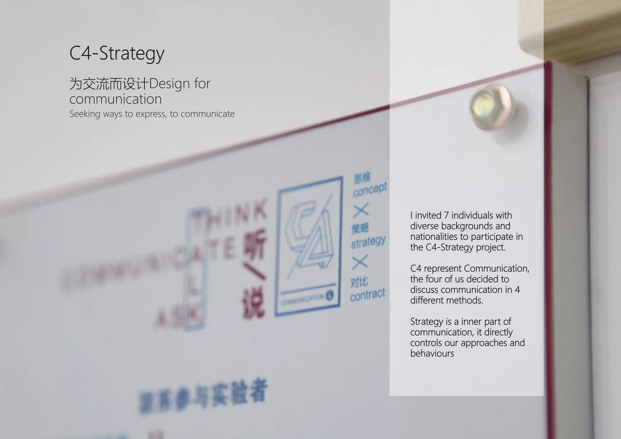 I invited 7 individuals with
diverse backgrounds and
nationalities to participate in
the C4-Strategy project.
C4 represent Communication,
the four of us decided to
discuss communication in 4
different methods.
Strategy is a inner part of
communication, it directly
controls our approaches and
behaviours
C4-Strategy
为交流而设计Design for
communication
Seeking ways to express, to communicate
 