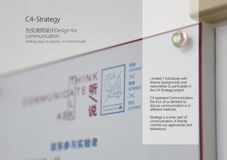 I invited 7 individuals with
diverse backgrounds and
nationalities to participate in
the C4-Strategy project.
C4 represent Communication,
the four of us decided to
discuss communication in 4
different methods.
Strategy is a inner part of
communication, it directly
controls our approaches and
behaviours
C4-Strategy
为交流而设计Design for
communication
Seeking ways to express, to communicate
 