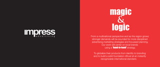From a multinational perspective and as the region grows
stronger demands will be sounded for more disciplined
advertising,marketing strategies and focussed planning.
Our work will center on local brands
using a 'hand-in-hand' strategy.
To globalize their products from identity to branding
and to build a solid foundation oftrust at an instantly
recognizable international standard.
magic
&
logic
 