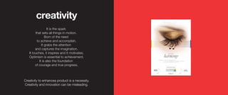 It is the spark
that sets all things in motion.
Born of the need
to achieve and accomplish.
It grabs the attention
and captures the imagination.
It touches, it inspires and it motivates.
Optimism is essential to achievement.
It is also the foundation
of courage and true progress.
creativity
Creativity to enhancea product is a necessity.
Creativity and innovation can be misleading.
 