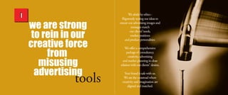we are strong
to rein in our
creative force
from
misusing
advertising
Weabideby ethics-
Rigorously testing our ideasto
ensureour advertising imagesand
messagesmatch
our clients”needs,
market positions
and product personalities.
Weoffer acomprehensive
packageofconsultancy,
creativity, advertising
and market planning in close
relation withour clients”desires.
Your brand issafewithus.
Wearethecrossroad where
creativity and imagination are
aligned and matched.
 
