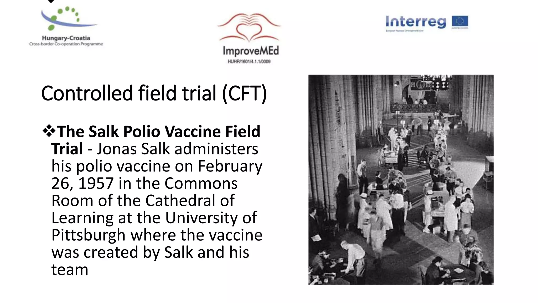 
Controlled field trial (CFT)
The Salk Polio Vaccine Field
Trial - Jonas Salk administers
his polio vaccine on February
26, 1957 in the Commons
Room of the Cathedral of
Learning at the University of
Pittsburgh where the vaccine
was created by Salk and his
team
 