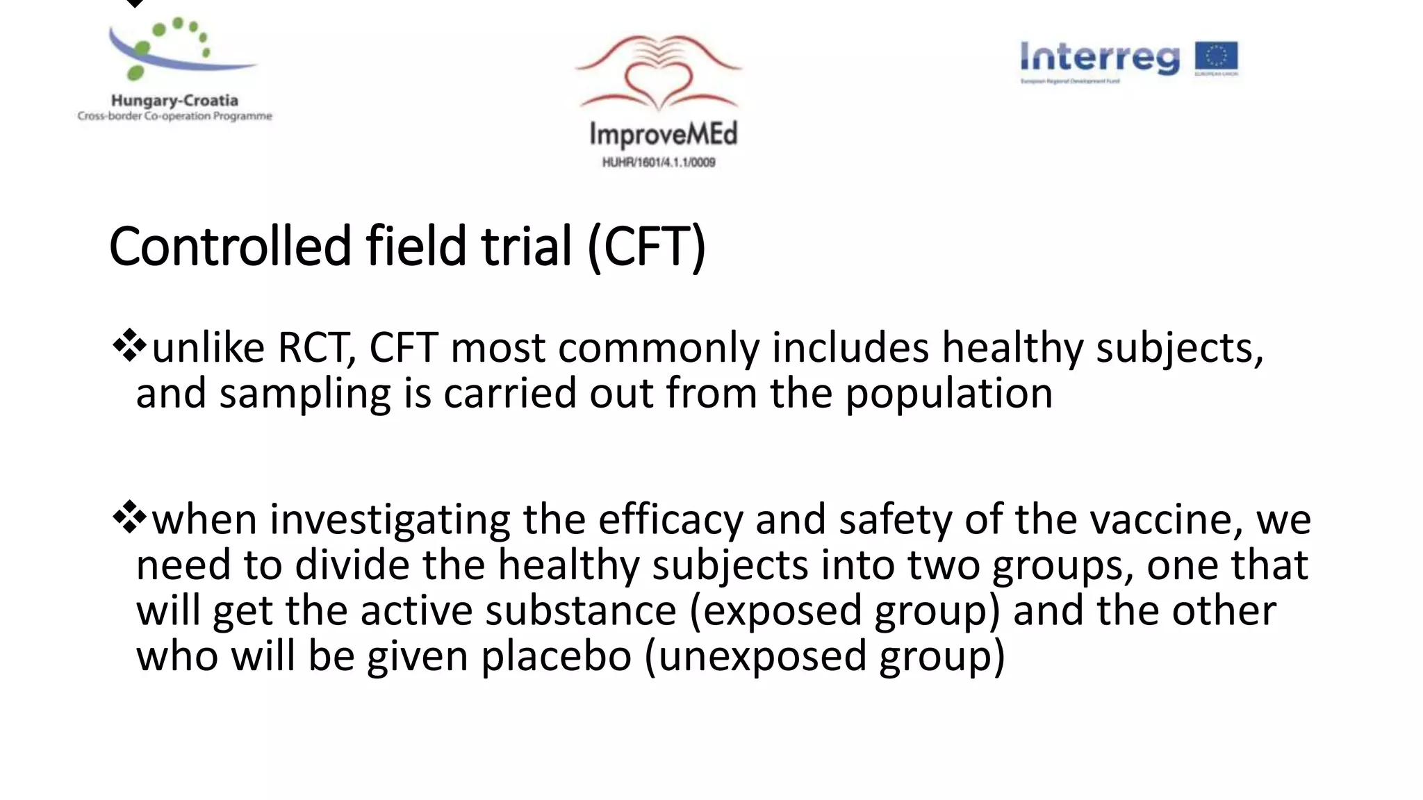 
Controlled field trial (CFT)
unlike RCT, CFT most commonly includes healthy subjects,
and sampling is carried out from the population
when investigating the efficacy and safety of the vaccine, we
need to divide the healthy subjects into two groups, one that
will get the active substance (exposed group) and the other
who will be given placebo (unexposed group)
 