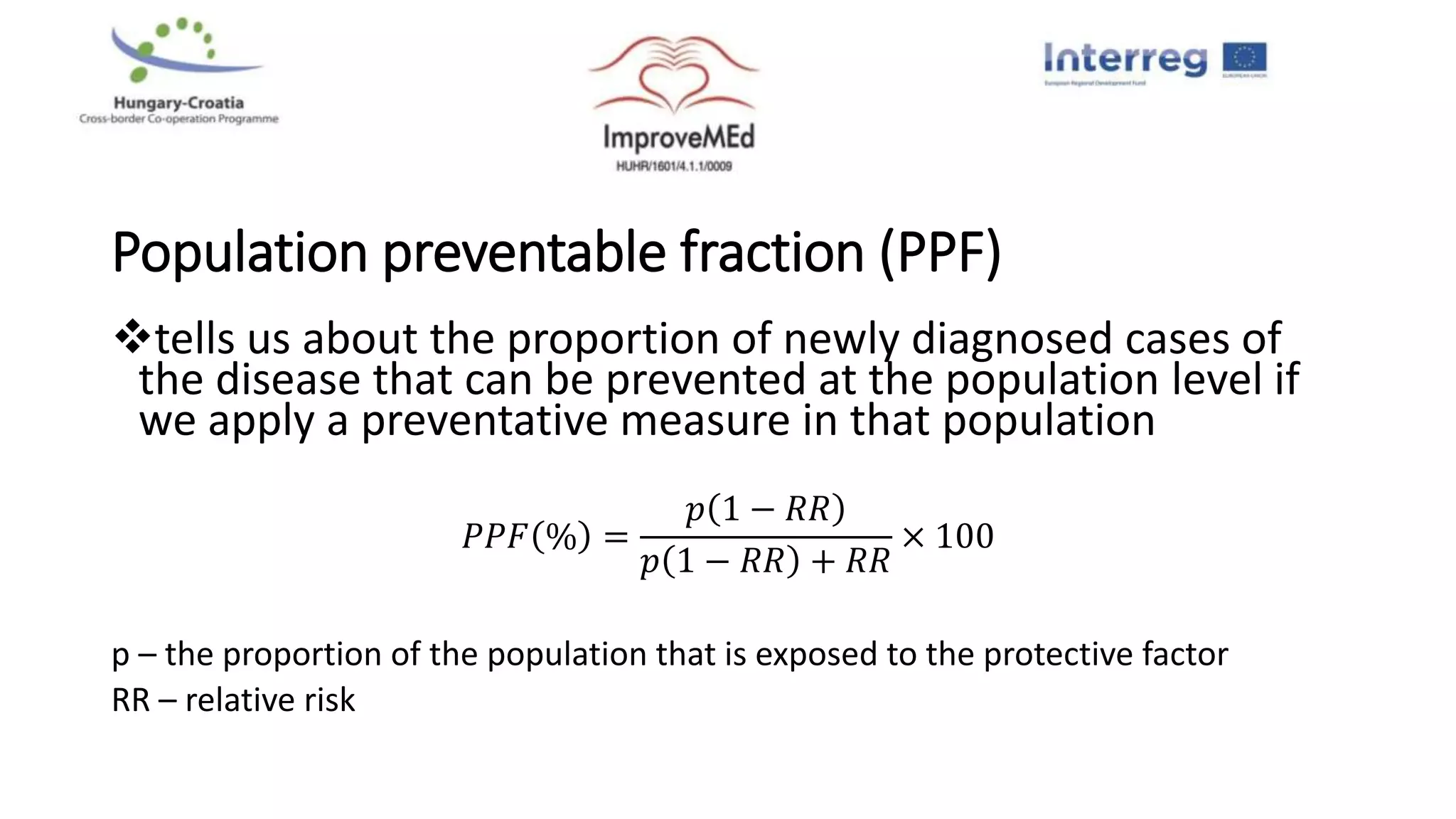 Population preventable fraction (PPF)
tells us about the proportion of newly diagnosed cases of
the disease that can be prevented at the population level if
we apply a preventative measure in that population
𝑃𝑃𝐹 % =
𝑝 1 − 𝑅𝑅
𝑝 1 − 𝑅𝑅 + 𝑅𝑅
× 100
p – the proportion of the population that is exposed to the protective factor
RR – relative risk
 