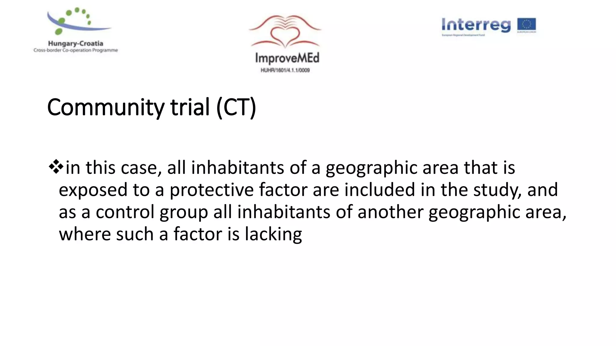 Community trial (CT)
in this case, all inhabitants of a geographic area that is
exposed to a protective factor are included in the study, and
as a control group all inhabitants of another geographic area,
where such a factor is lacking
 