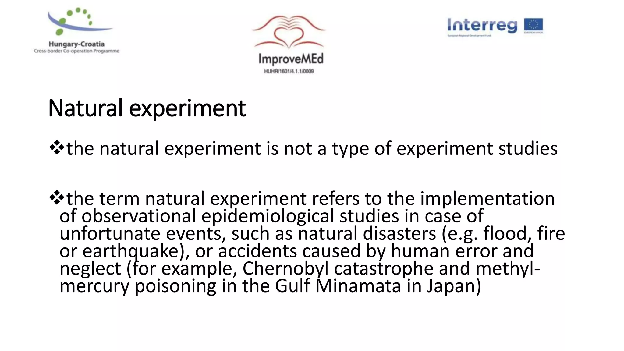 Natural experiment
the natural experiment is not a type of experiment studies
the term natural experiment refers to the implementation
of observational epidemiological studies in case of
unfortunate events, such as natural disasters (e.g. flood, fire
or earthquake), or accidents caused by human error and
neglect (for example, Chernobyl catastrophe and methyl-
mercury poisoning in the Gulf Minamata in Japan)
 