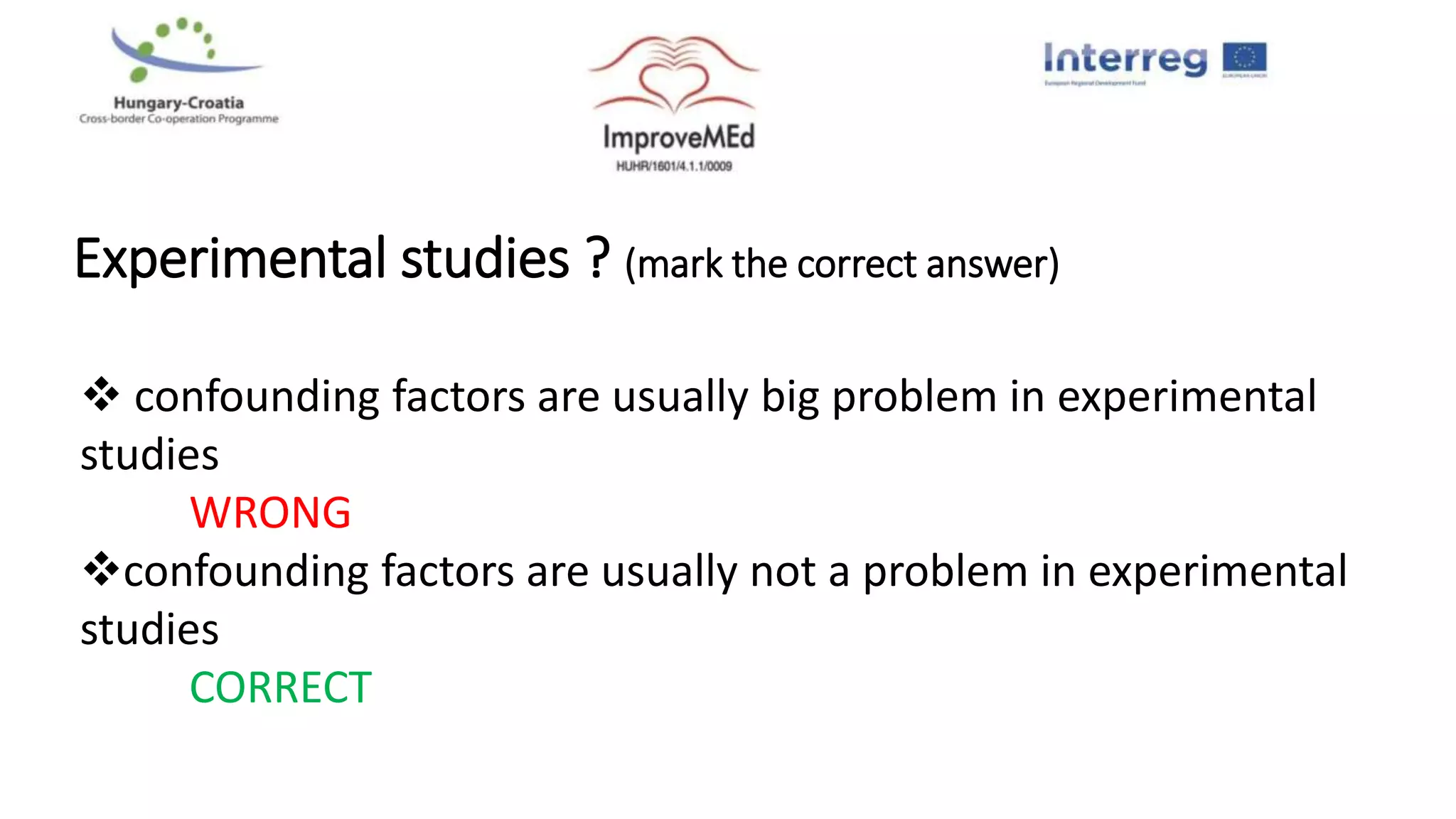 Experimental studies ? (mark the correct answer)
 confounding factors are usually big problem in experimental
studies
WRONG
confounding factors are usually not a problem in experimental
studies
CORRECT
 