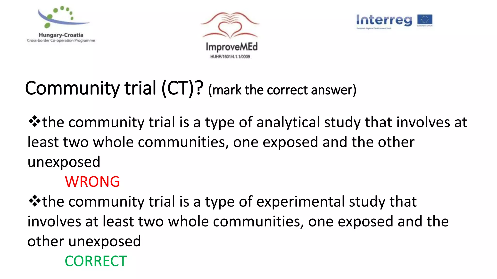 Community trial (CT)? (mark the correct answer)
the community trial is a type of analytical study that involves at
least two whole communities, one exposed and the other
unexposed
WRONG
the community trial is a type of experimental study that
involves at least two whole communities, one exposed and the
other unexposed
CORRECT
 