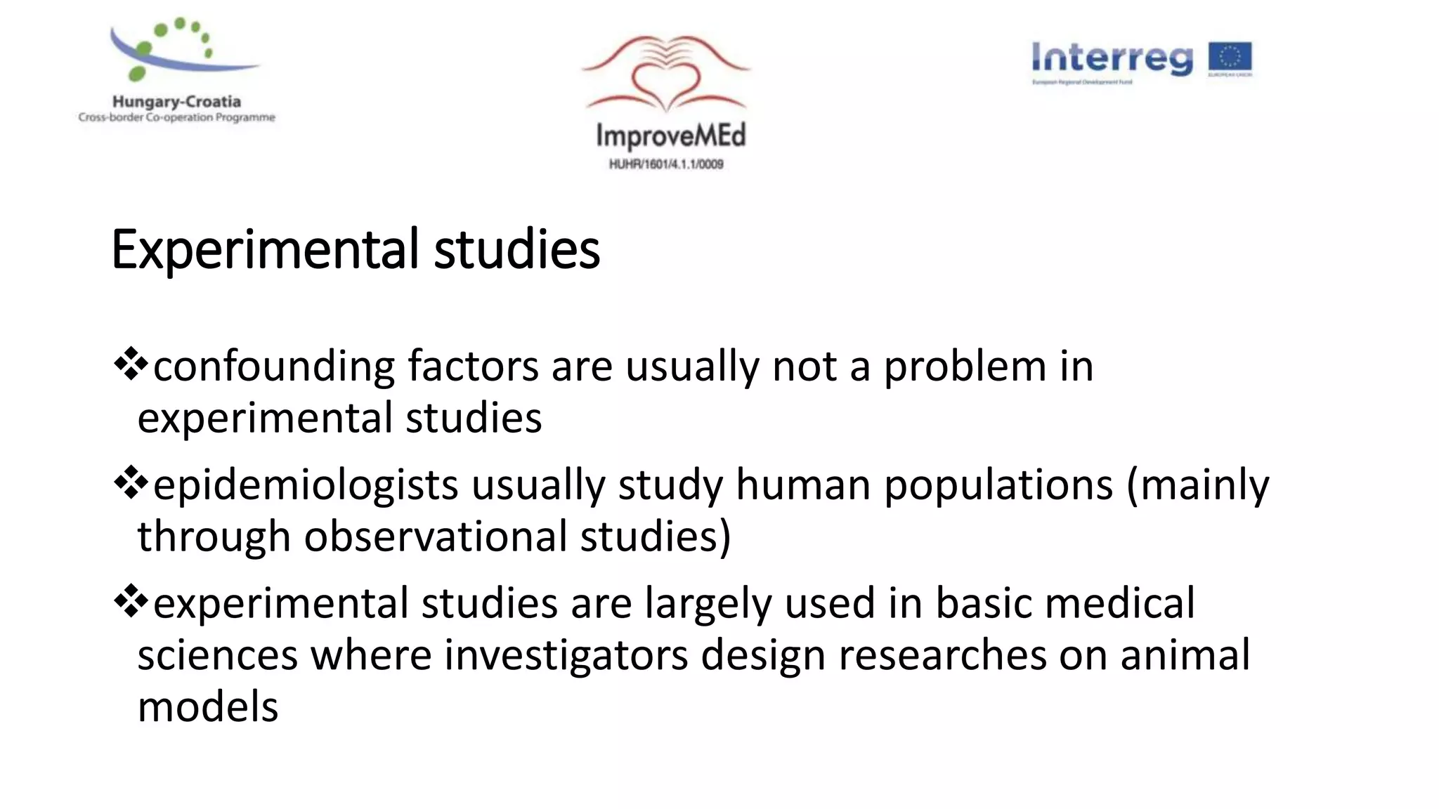 Experimental studies
confounding factors are usually not a problem in
experimental studies
epidemiologists usually study human populations (mainly
through observational studies)
experimental studies are largely used in basic medical
sciences where investigators design researches on animal
models
 
