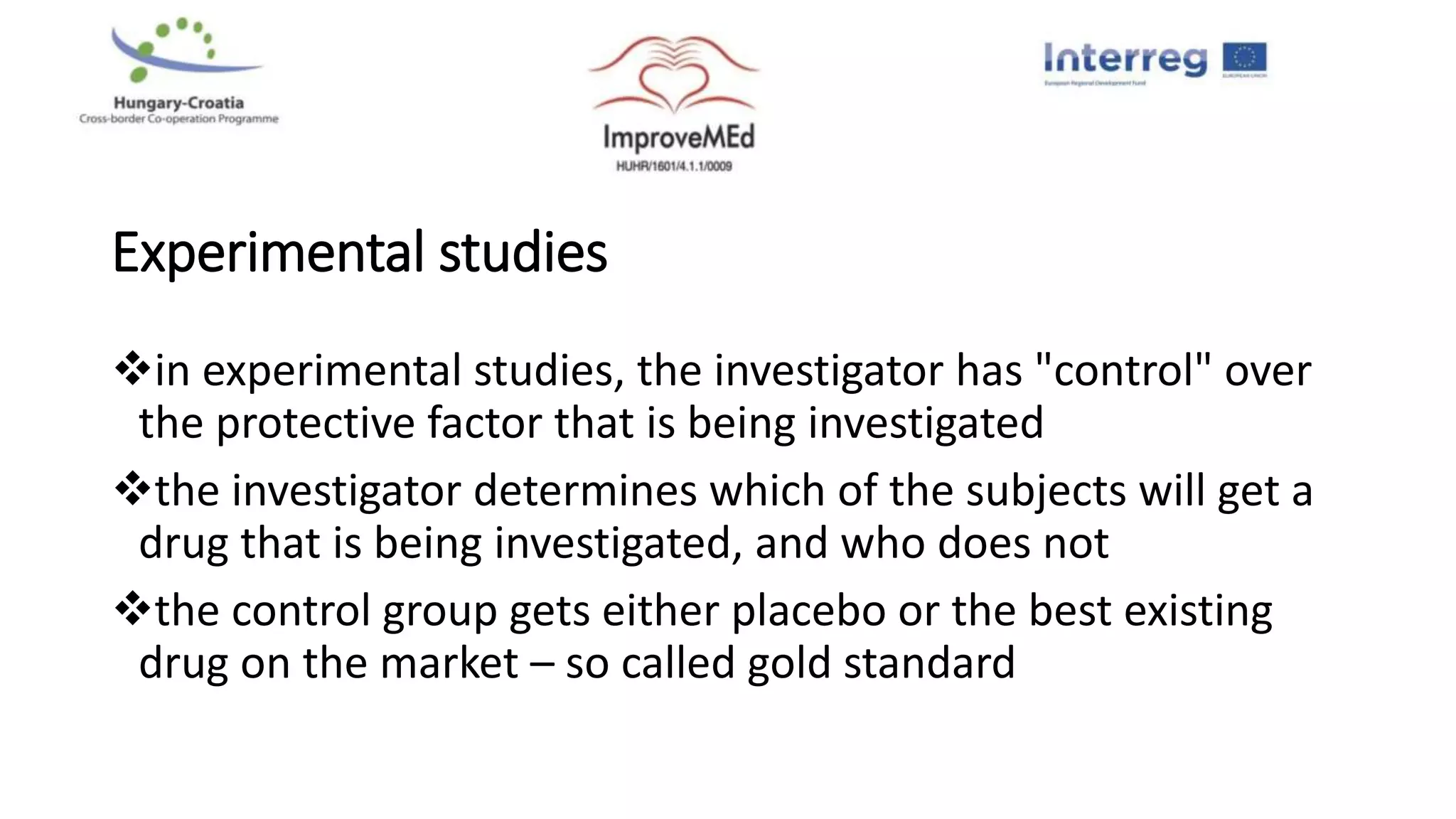 Experimental studies
in experimental studies, the investigator has "control" over
the protective factor that is being investigated
the investigator determines which of the subjects will get a
drug that is being investigated, and who does not
the control group gets either placebo or the best existing
drug on the market – so called gold standard
 