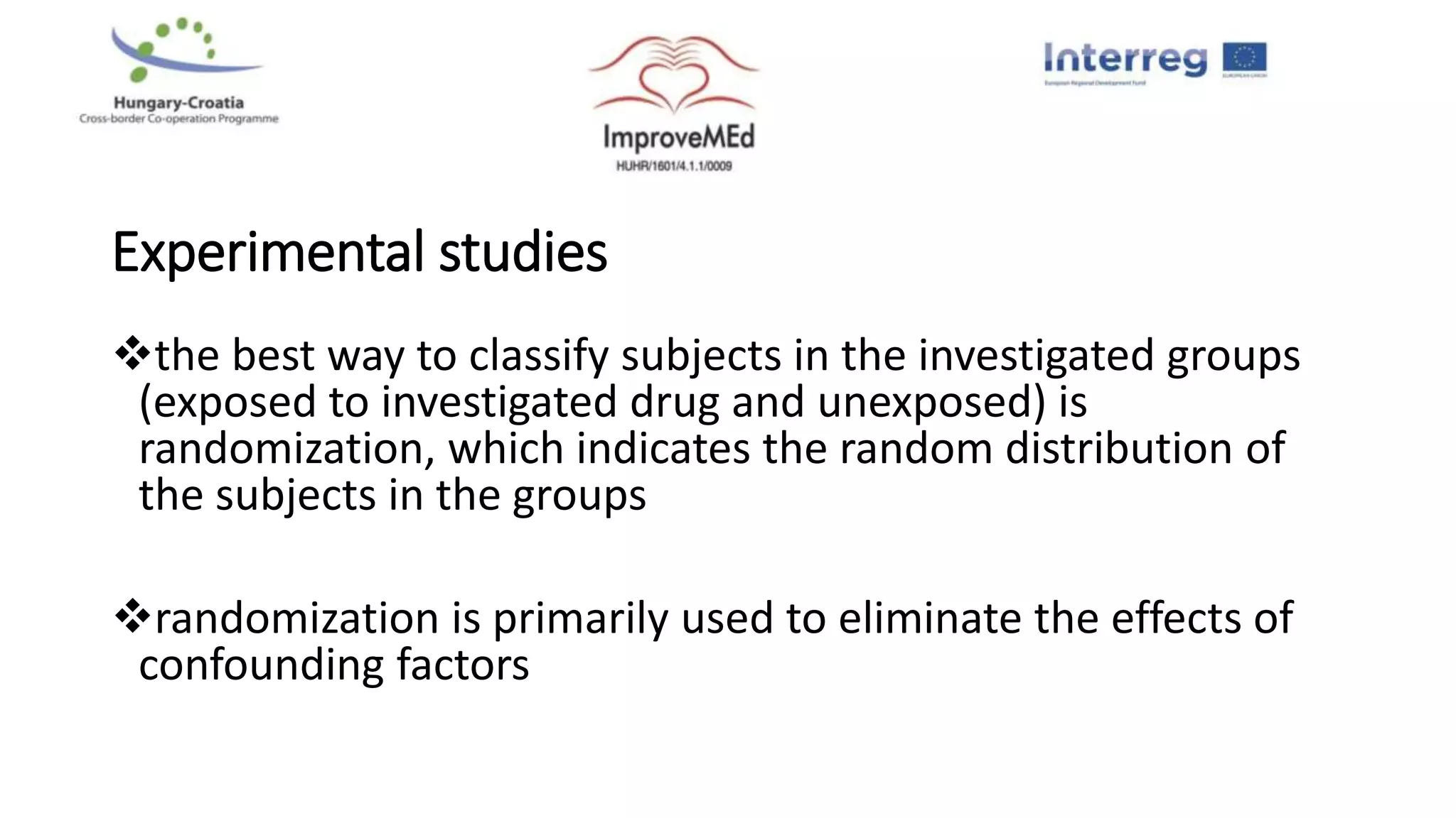 Experimental studies
the best way to classify subjects in the investigated groups
(exposed to investigated drug and unexposed) is
randomization, which indicates the random distribution of
the subjects in the groups
randomization is primarily used to eliminate the effects of
confounding factors
 