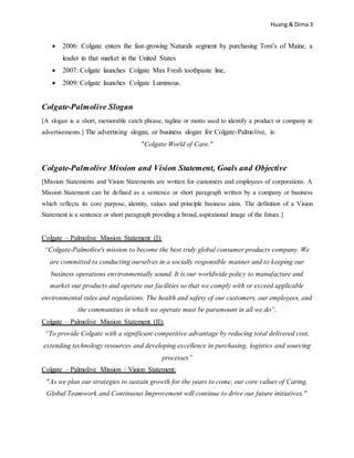 Huang & Dima 3
 2006: Colgate enters the fast-growing Naturals segment by purchasing Tom’s of Maine, a
leader in that market in the United States
 2007: Colgate launches Colgate Max Fresh toothpaste line,
 2009: Colgate launches Colgate Luminous.
Colgate-Palmolive Slogan
[A slogan is a short, memorable catch phrase, tagline or motto used to identify a product or company in
advertisements.] The advertising slogan, or business slogan for Colgate-Palmolive, is:
"Colgate World of Care."
Colgate-Palmolive Mission and Vision Statement, Goals and Objective
[Mission Statements and Vision Statements are written for customers and employees of corporations. A
Mission Statement can be defined as a sentence or short paragraph written by a company or business
which reflects its core purpose, identity, values and principle business aims. The definition of a Vision
Statement is a sentence or short paragraph providing a broad, aspirational image of the future.]
Colgate – Palmolive Mission Statement (I):
“Colgate-Palmolive's mission to become the best truly global consumer products company. We
are committed to conducting ourselves in a socially responsible manner and to keeping our
business operations environmentally sound. It is our worldwide policy to manufacture and
market our products and operate our facilities so that we comply with or exceed applicable
environmental rules and regulations. The health and safety of our customers, our employees, and
the communities in which we operate must be paramount in all we do”.
Colgate – Palmolive Mission Statement (II):
“To provide Colgate with a significant competitive advantage by reducing total delivered cost,
extending technology resources and developing excellence in purchasing, logistics and sourcing
processes”
Colgate – Palmolive Mission / Vision Statement:
"As we plan our strategies to sustain growth for the years to come, our core values of Caring,
Global Teamwork and Continuous Improvement will continue to drive our future initiatives."
 