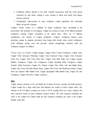 Huang & Dima 7
 Toothpaste delivers fluoride to the teeth. Fluoride incorporates itself into tooth enamel
weakened by acid attack, making it more resistant to future acid attack from plaque
bacteria and food,
 Technological improvements in some toothpaste contain ingredients that chemically
hinder the growth of plaque.
Colgate’s brands consist of a multitude of unique toothpastes lines, specializing in the
preservation and treatment of oral hygiene. Colgate has created an array of 40 different patented
toothpastes keeping Colgate competitive in the market place. There are 13 different
classifications and varieties of Colgate toothpastes. Colgate’s toothpastes feature; cavity
protection, plaque & gingivitis prevention, long lasting fresh breath, tartar control toothpastes,
tooth whitening, baking soda and peroxide, enamel strengthening, sensitivity relief and
toothpaste designed for children.
Various Types of Colgate: Colgate Regular, Colgate Tartar Control Toothpaste, Colgate Total,
Colgate Total Advanced Whitening, Colgate Total Advanced Clean, Colgate Total Advanced
Fresh Gel, Colgate Total Clean Mint Pate, Colgate Total Mint Stripe Gel, Colgate Oxygen
Bubbles Toothpaste, Colgate 2in1 Toothpastes, Colgate Sparkling White Toothpaste, Colgate
Sensitive Multi Protection, Colgate Pro Clinical, Colgate Max White with mini Bright Strips,
Colgate Max Fresh with Mini Breath Strips, Colgate Max Fresh with Mouthwash Beads, Colgate
Dora the Explorer Mild Bubble Fruit, Colgate SpongeBob Mild Bubble Fruit, Colgate My first
Toothpaste, Colgate Pop Stars, Colgate Luminous.
Price
Colgate features products in the oral health isle of almost all stores carrying oral health products.
Colgate usually has a large shelf space that illustrates the wealth of variety Colgate offers. The
subtotal of all of Colgate’s products per ounce is 28.58 equaling $0.81 per ounce, making it the
most expensive brand of many toothpaste category leaders. The most expensive toothpaste per
ounce is the Colgate Pro Clinical while the least expensive toothpaste per ounce is the Colgate
Regular super tube.
 