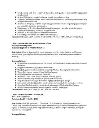    
❖ Collaborating with field workers to have clear and specific requirement for application                       
development. 
❖ Designed Class diagrams and database models for application flow. 
❖ Explained and demonstrated application flow to client and gather requirements for any                       
changes or modifications. 
❖ Involved in designing of HTML pages for application layout and response pages, using CSS                           
and javascript front­end technologies. 
❖ Maintenance of developed applications and tech support work for applied systems. 
❖ Logging and debugging instances of applications. 
❖ Involved in MIS development for Government firm. 
❖ Generating performance report for applied systems. 
Environment:​ Java 1.5, JSP, Servlets, Oracle 9i, XML, TOMCAT , HTML/CSS, javascript, Mysql 
 
 
Client: Finacus Solutions, Mumbai,Maharashtra 
Role: Software Engineer 
Duration: September 2011 to Mar 2012 
 
Description:​ Finacus Solutions Pvt. Ltd. is a solution provider to the Banking and Financial 
Institutions across the globe, fulfilling the needs of specialist product requirements of this 
industry.  
 
Responsibilities: 
❖ Responsible for maintaining and optimizing various banking software applications used                   
in various 
❖ cooperative banks of Gujarat and Maharashtra 
❖ Was Indulged in development and designing of Online Banking System for client 
❖ Worked on various phases of Core Banking System . 
❖ Assisted in deploying system on client side 
❖ Designed transactional pages for Online Banking System. 
❖ Discussion of security and secure system for transactions. 
❖ Prepare Initial level design documents & physical and logical design. 
❖ Interaction with client to collect requirements and essentials for application system. 
❖ Contributed in look and feel for the application pages of Online Banking System. 
❖ Developed and maintained Master pages for banking application. 
Environment:​ HTML/CSS, javascript, CBS, ASP.Net, Oracle 9i. 
 
Client: Abstract Systems, Lucknow,U.P 
Role : Web Developer 
Duration: Jan 2010  to Dec 2010 
 
Description: ​Abstract Systems is IT Consultancy firm changed its name now as Gunvacci 
Consultancy Services is a IT consultancy firm. Development process combines the most powerful 
aspects of research, design, technology and marketing to deliver elegant interfaces, thoughtful 
features and positive ROI. 
 
Responsibilities: 
 