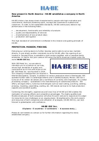 Now present in North America - HA-BE establishes a company in North
America
HA-BE’s history has always been characterised by people with high motivation and
commitment, technical pioneering spirit, courage and closeness to markets and
customers. In order to set sustainable standards, HA-BE continuously delivers top
performance in the following fields...
 … development, functionality and reliability of products
 … quality and dependability of services
 … implementation of new product ideas
 … production and logistics
This high standard of commitment is reflected in the mission and guiding principle of
HA-BE:
PERFECTION. PASSION. PROCESS.
Following our untiring desire to further develop and be able to serve new markets
directly, it was simply another consistent move for HA-BE, after the opening of our
location in Taicang/China, to establish a joint venture together with a Canadian family
enterprise. In future, this joint venture will serve the North American market under the
name HABE-ISE Inc.
With ISE Metal Inc., we are able to
introduce you to a partner on our side,
whose high standards of quality and
commitment are in line with those of HA-
BE. ISE Metal Inc. was founded in 1934.
The company’s headquarters are located in
Sherbrooke/Quebec, Canada. In addition to various production sites in Sherbrooke, ISE
operates further sites in Cambridge/Ontario and in Saltillo/Coahuila, Mexico. ISE has a
turnover of 42 million US dollars and a workforce of currently 225 employees. As a metal
processing company - specialised in the manufacturing of customised products - ISE
offers, amongst others, numerous technologies such as laser cutting, punching, welding,
pressing, moulding, assembling, coating, etc. ISE stands out due to its high production
capacity and excellent quality.
Combining the strengths, experiences and know-how of HA-BE and ISE enables the
realisation of synergy effects and competitive advantages. The highly qualified and
flexible employees of both companies will allow the joint venture to expand and to adapt
its resources to new challenges on an ongoing basis. Strengthened by the joint powers
and resources of both companies and utilisation of synergies, HA-BE-ISE Inc. can look
forward to globalisation with confidence.
HABE-ISE Inc.
10 plants - 5 countries - 3 continents - A success story….
Please do not hesitate to contact us for further information regarding the newly
established company.
 